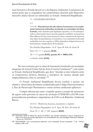 Guia do Parcelamento do Solo
175
(cem hectares) o Estudo deverá ser o de Impacto Ambiental. Loteamentos de
menor porte que se enquadrem nas características descritas pelo dispositivo
transcrito abaixo devem ser submetidos ao Estudo Ambiental Simplificado.
71 - ATIVIDADES DIVERSAS
[...]
71.11.00 – Parcelamento do solo urbano: Loteamento e/ou condo-
mínio horizontal unifamiliar, localizado em municípios da Zona
Costeira, assim definidos pela legislação específica, ou em municípios
onde se observe pelo menos uma das seguintes condições: a) não possua
Plano Diretor; b) não exista sistema de coleta e tratamento de esgoto na
área objeto do parcelamento. Loteamento e/ou condomínio horizontal
unifamiliar com área superior a 100ha, dependem obrigatoriamente de
licenciamento, independente da localização.
Pot. Poluidor/Degradador : Ar: P Água: M Solo: M Geral: M
Porte: AU = 1 : pequeno (EAS)
AU = 5 : grande (EAS), quando AU  100Ha EIA
os demais: médio (EAS)
	
No caso concreto, por se tratar de loteamento localizado em município
integrante do Litoral Centro-Sul da Zona Costeira Catarinense207
, está sujeito
ao Estudo Ambiental Simplificado, que deve “abordar as inter-relações entre
os componentes bióticos, abióticos e antrópicos do sistema afetado pelo
empreendimento, obra ou atividade.”208
	 O Estudo Ambiental Simplificado deverá conferir o projeto em
relação à observância dos limites estabelecidos pelo Código Florestal relativos
à Área de Preservação Permanente e outras normas ambientais aplicáveis.
	 Cumpre salientar que tanto o trapiche quanto a estação de tratamento
de esgoto estão previstas no anexo da resolução CONSEMA n.03/08 como
potencialmente poluidoras e dependentes de EAS ou de Relatório Ambiental
Prévio:
33.13.11 - Plataformas de pesca, atracadouros e trapiches
Pot. Poluidor/Degradador: Ar: P Água : M Solo : M Geral: M
Porte: 50 = AE = 250 : pequeno (RAP)
207	 Informação obtida da Tabela dos setores do GERCO, que classifica Imbituba no setor 4. Disponível em:
http://www.sds.sc.gov.br/index.php?option=com_docmantask=doc_downloadgid=28Itemid=46lang=
 Acesso em: 28/05/2010
208	 TRENNEPOHL, Curt. Licenciamento ambiental / Curt Trennepohl, Terence trennepohl. - 2 ed. - Niterói:
Impetus, 2008. p.40
 