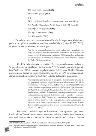176
250  AE  500 : médio (RAP)
AE = 500 : grande (RAP)
[...]
34.31.11 - Sistema de coleta e tratamento de esgotos sanitários
Pot. Poluidor/Degradador Ar: M Água: G Solo: M Geral: G
Porte: Q = 50 : pequeno (RAP)
50  Q = 400 : médio (EAS)
Q  400 : grande (EAS)
Paralelamente a estes instrumentos, o Estudo de Impacto de Vizinhança
pode ser exigido de acordo com o Estatuto da Cidade (Lei n. 10.257/2001),
se assim estiver previsto em lei municipal:
Art. 36. Lei municipal definirá os empreendimentos e atividades pri-
vados ou públicos em área urbana que dependerão de elaboração de
estudo prévio de impacto de vizinhança (EIV) para obter as licenças
ou autorizações de construção, ampliação ou funcionamento a cargo
do Poder Público municipal.
	 O EIV, direcionado à análise de empreendimentos urbanos,
“especialmente as atividades não industriais”209
, foi criado no Município de
São Paulo em 1993. O decreto regulamentador (Decreto n. 36.613/96) traz,
por exemplo, dentre os empreendimentos sujeitos ao EIV os residenciais de
dimensão igual ou superior a 80.000m² (oitenta mil metros quadrados).
Mais importante instrumento de atuação no meio ambiente artificial na
perspectiva de assegurar a dignidade da pessoa humana (art. 1º, III, da
Constituição Federal), o Estudo de Impacto de Vizinhança (EIV) tem
como objetivo compatibilizar a ordem econômica do capitalismo (art.
1º, IV, e 170 da Constituição Federal) em face dos valores fundamentais
ligados às necessidades de brasileiros e estrangeiros residentes no país
justamente em decorrência do trinômio vida – trabalho – consumo.
[…] O conteúdo do EIV deverá ser executado de forma a contemplar
tanto os efeitos positivos como os negativos do empreendimento ou
atividade e tem como objetivo explícito a tutela da qualidade de vida
da população residente na área e suas proximidades (art.37 caput da
Lei 10.257/2001)210
	 Portanto, conclui-se que o loteamento em questão, por estar
localizado na Zona Costeira, contudo ter área inferior a 100ha (cem hectares)
não será submetido a Estudo de Impacto Ambiental e sim a Estudo
209	 ANTUNES, Paulo de Bessa. 12ºed. - Rio de Janeiro: Editora Lumen Juris, 2009. p.326
210	 FIORILLO, Celso Antonio Pacheco. Curso de Direito Ambiental Brasileiro. 7ed. Rev., atual., e ampl. São
Paulo: Editora Saraiva, 2006 p.282
 