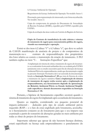 178
6.3 Licença Ambiental de Operação
Requerimento da Licença Ambiental de Operação. Ver modelo Anexo 1.
Procuração, para representação do interessado, com firma reconhecida.
Ver modelo Anexo 2.
Cópia do comprovante de quitação do Documento de Arrecadação
de Receitas Estaduais (DARE), expedido pela FATMA expedido pela
FATMA.
Cópia da averbação das áreas verdes em Cartório de Registro de Imóveis.
Cópia do Contrato de transferência da rede coletora e sistema
de tratamento de esgoto para concessionária pública de esgoto,
visando sua manutenção e operação.
	 Extrai-se dos itens 6.2 alínea “f” e 6.3 alínea “e”, que deve-se auferir
da CASAN manifestação de anuência do projeto e do compromisso de
manutenção ou o	 contrato de responsabilização dos proprietários
dos lotes relativa ao custeio e manutenção da estação de tratamento. A IN3
também explica no item “5 - 	 Instruções Específicas” que:
A implantação de sistema de coleta e tratamento de esgoto do loteamen-
to ou condomínio horizontal unifamiliar deve ser avaliada pela FATMA
juntamente com os estudos necessários para fins de obtenção da Licença
Ambiental Prévia do empreendimento, sendo que documentação exigida
na presente Instrução Normativa deve ser acrescida da documentação
listada na Instrução Normativa nº. 05 que trata de Sistema de coleta
e tratamento de esgotos sanitários. Caso a implantação do sistema
de tratamento de esgoto venha ocorrer após a implantação do
empreendimento, seu licenciamento depende da apresentação
do Relatório Ambiental Prévio ou Estudo Ambiental Simplifi-
cado específicos e demais documentos requeridos na Instrução
Normativa nº. 05.
	 Portanto, a hipótese de licenciamento específico ocorrerá quando o
sistemadetratamentodeesgotoforimplantadoapósaconclusãodoloteamento.
	 Quanto ao trapiche, considerando seu pequeno potencial de
impacto ambiental – 	 deduzido pelo tipo de estudo ambiental prévio
requerido (RAP) – e o fato de estar englobado pelo loteamento, aconselha-
se o licenciamento conjunto ao do loteamento para que o seu impacto seja
examinado a partir do somatório de alterações geradas no meio ambiente por
todas as obras do projeto do loteamento.
	 Importante salientar que apesar de não haverem licenças distintas,
estará especificado na licença cada empreendimento: o parcelamento do
 