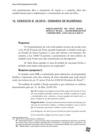 Guia do Parcelamento do Solo
179
solo propriamente dito, o tratamento de esgoto e o trapiche, além dos
condicionantes para a implantação e a manutenção de cada um deles.
16. CONSULTA N. 26/2010 - COMARCA DE BLUMENAU
PARCELAMENTO DO SOLO RURAL –
módulo rural – desmembramento
– parâmetros - Leis 4.504/64 e 5868/72
Perguntas:
1. O parcelamento de solo rural poderá ocorrer, de acordo com
o art. 65 do Estatuto da Terra, quando respeitado o módulo rural, que
no Estado de Santa Catarina é a área não inferior a 02 hectares. No
entanto, a Lei 5.868/72 permite o parcelamento de área inferior ao
módulo rural. Como tem sido solucionada esta divergência?
2. Além disso, quando se trata de pedido de anexação/fusão, o
módulo rural ainda assim precisa ser respeitado?
Resposta à pergunta 1:
O módulo rural (MR) é estabelecido pelas dimensões da propriedade
familiar e representa uma área mínima de terra calculada para cada imóvel
rural, nos termos do art. 4º, inciso II da Lei 4.504/64 (Estatuto da Terra)212
.
Tal unidade de medida é fixada tomando-se por referência os critérios
determinados pelo art. 11 do Dec. 55.891/65:
Art. 11. O módulo rural, definido no inciso III do artigo 4º do Estatuto da Terra,
tem como finalidade primordial estabelecer uma unidade de medida que exprima
a interdependência entre a dimensão, a situação geográfica dos imóveis rurais e a
forma e condições do seu aproveitamento econômico.
Parágrafo único. A fixação do dimensionamento econômico do imóvel que, para
cada zona de características ecológicas e econômicas homogêneas e para os diversos
tipos de exploração, representará o módulo, será feita em função:
a) da localização e dos meios de acesso do imóvel em relação aos grandes mercados;
b) das características ecológicas das áreas em que se situam;
212	 Art. 4º Para os efeitos desta Lei, definem-se:
	 II - “Propriedade Familiar”, o imóvel rural que, direta e pessoalmente explorado pelo agricultor e sua família,
lhes absorva toda a força de trabalho, garantindo-lhes a subsistência e o progresso social e econômico, com
área máxima fixada para cada região e tipo de exploração, e eventualmente trabalho com a ajuda de terceiros;
	 III - “Módulo Rural”, a área fixada nos termos do inciso anterior;
 