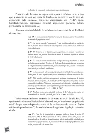 180
c) dos tipos de exploração predominantes na respectiva zona.
Portanto, não há uma metragem única para o módulo rural, sendo
que a variação se dará em vista da localização do imóvel ou do tipo de
exploração nele existente, conforme classificação do INCRA (p.ex.
hortifrutigranjeiro, exploração florestal, exploração pecuária, cultura
permanente ou temporária, ...).
Quanto à indivisibilidade do módulo rural, o art. 65 da lei 4.504/64
destaca que:
Art. 65 - O imóvel rural não é divisível em áreas de dimensão inferior à constitutiva
do módulo de propriedade rural.
§ 1º - Em caso de sucessão “causa mortis” e nas partilhas judiciais ou amigáveis,
não se poderão dividir imóveis em áreas inferiores às da dimensão do módulo de
propriedade rural.
§ 2º - Os herdeiros ou os legatários, que adquirirem por sucessão o domínio de
imóveis rurais, não poderão dividi-los em outros de dimensão inferior ao módulo
de propriedade rural.
§ 3º - No caso de um ou mais herdeiros ou legatários desejar explorar as terras
assim havidas, o Instituto Brasileiro de Reforma Agrária poderá prover no sentido
de o requerente ou requerentes obterem financiamentos que lhes facultem o numerário
para indenizar os demais condôminos.
§ 4º - O financiamento referido no parágrafo anterior só poderá ser concedido me-
diante prova de que o requerente não possui recursos para adquirir o respectivo lote.
§ 5º - Não se aplica o disposto no caput deste artigo aos parcelamentos de imóveis
rurais em dimensão inferior à do módulo, fixada pelo órgão fundiário federal, quando
promovidos pelo Poder Público, em programas oficiais de apoio à atividade agrícola
familiar, cujos beneficiários sejam agricultores que não possuam outro imóvel rural
ou urbano. (Incluído pela Lei nº 11.446, de 2007).
§ 6º - Nenhum imóvel rural adquirido na forma do § 5º deste artigo poderá ser
desmembrado ou dividido. (Incluído pela Lei nº 11.446, de 2007).
Vale destacar ainda que, em razão do disposto no art. 8º da lei 5.868/72,
que instituiu o Sistema Nacional de Cadastro Rural, o “módulo de propriedade
rural” de que trata o dispositivo acima há de ser interpretado como a “fração
mínima de parcelamento”, denominação atual segundo a legislação posterior
citada:
Art. 8º - Para fins de transmissão, a qualquer título, na forma do artigo 65
da Lei nº 4.504, de 30 de novembro de 1964, nenhum imóvel rural poderá ser
desmembrado ou dividido em área de tamanho inferior à do módulo calculado para
o imóvel ou da fração mínima de parcelamento fixado no parágrafo primeiro deste
artigo, prevalecendo a de menor área.
 