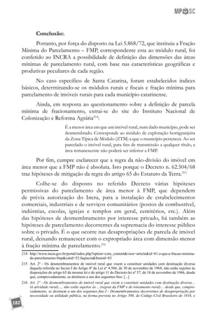 182
Conclusão:.
Portanto, por força do disposto na Lei 5.868/72, que instituiu a Fração
Mínima do Parcelamento – FMP, correspondente esta ao módulo rural, foi
conferido ao INCRA a possibilidade de definição das dimensões das áreas
mínimas de parcelamento rural, com base nas características geográficas e
produtivas peculiares de cada região.
No caso específico de Santa Catarina, foram estabelecidos índices
básicos, determinando-se os módulos rurais e fiscais e fração mínima para
parcelamento de imóveis rurais para cada município catarinense.
Ainda, em resposta ao questionamento sobre a definição de parcela
mínima de fracionamento, extrai-se do site do Instituto Nacional de
Colonização e Reforma Agrária214
:
É a menor área em que um imóvel rural, num dado município, pode ser
desmembrado. Corresponde ao módulo de exploração hortigranjeira
da Zona Típica de Módulo (ZTM) a que o município pertencer. Ao ser
parcelado o imóvel rural, para fins de transmissão a qualquer título, a
área remanescente não poderá ser inferior a FMP.
Por fim, cumpre esclarecer que a regra da não-divisão do imóvel em
área menor que a FMP não é absoluta. Isto porque o Decreto n. 62.504/68
traz hipóteses de mitigação da regra do artigo 65 do Estatuto da Terra.215
Colhe-se do disposto no referido Decreto várias hipóteses
permissivas do parcelamento de área menor à FMP, que dependem
de prévia autorização do Incra, para a instalação de estabelecimentos
comerciais, industriais e de serviços comunitários (postos de combustível,
indústrias, escolas, igrejas e templos em geral, cemitérios, etc.). Além
das hipóteses de desmembramento por interesse privado, há também as
hipóteses de parcelamento decorrentes da supremacia do interesse público
sobre o privado. É o que ocorre nas desapropriações de parcela de imóvel
rural, deixando remanescer com o expropriado área com dimensão menor
à fração mínima de parcelamento.216
214	 http://www.incra.gov.br/portal/index.php?option=com_contentview=articleid=81:o-que-e-fracao-minima-
de-parcelamento-fmpcatid=52:faqincraItemid=83
215	 Art. 2º - Os desmembramentos de imóvel rural que visem a constituir unidades com destinação diversa
daquela referida no Inciso I do Artigo 4º da Lei nº 4.504, de 30 de novembro de 1964, não estão sujeitos às
disposições do artigo 65 da mesma lei e do artigo 11 do Decreto-lei nº 57, de 18 de novembro de 1966, desde
que, comprovadamente, se destinem a um dos seguintes fins: [...]
216	 Art. 2º - Os desmembramentos de imóvel rural que visem a constituir unidades com destinação diversa…
(à atividade rural)…, não estão sujeitos às …(regras da FMP e do loteamento rural)… desde que, compro-
vadamente, se destinem a um dos seguintes fins:I - Desmembramentos decorrentes de desapropriação por
necessidade ou utilidade pública, na forma prevista no Artigo 590, do Código Civil Brasileiro de 1916, e
 