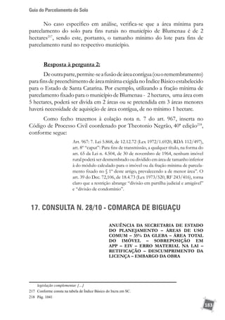 Guia do Parcelamento do Solo
183
No caso específico em análise, verifica-se que a área mínima para
parcelamento do solo para fins rurais no município de Blumenau é de 2
hectares217
, sendo este, portanto, o tamanho mínimo do lote para fins de
parcelamento rural no respectivo município.
Resposta à pergunta 2:
Deoutraparte,permite-seafusãodeáreacontígua(ouoremembramento)
parafinsdepreenchimentodeáreamínimaexigidanoÍndiceBásicoestabelecido
para o Estado de Santa Catarina. Por exemplo, utilizando a fração mínima de
parcelamento fixado para o município de Blumenau - 2 hectares, uma área com
5 hectares, poderá ser divida em 2 áreas ou se pretendida em 3 áreas menores
haverá necessidade de aquisição de área contígua, de no mínimo 1 hectare.
Como fecho trazemos à colação nota n. 7 do art. 967, inserta no
Código de Processo Civil coordenado por Theotonio Negrão, 40ª edição218
,
conforme segue:
Art. 967: 7. Lei 5.868, de 12.12.72 (Lex 1972/1.6920, RDA 112/497),
art. 8º “caput”: Para fins de transmissão, a qualquer título, na forma do
art. 65 da Lei n. 4.504, de 30 de novembro de 1964, nenhum imóvel
rural poderá ser desmembrado ou dividido em área de tamanho inferior
à do módulo calculado para o imóvel ou da fração mínima de parcela-
mento fixado no § 1º deste artigo, prevalecendo a de menor área”. O
art. 39 do Dec. 72,106, de 18.4.73 (Lex 1973/520, RF 243/416), torna
claro que a restrição abrange “divisão em partilha judicial e amigável”
e “divisão de condomínio”.
17. CONSULTA N. 28/10 - COMARCA DE BIGUAÇU
ANUÊNCIA DA SECRETARIA DE ESTADO
DO PLANEJAMENTO – ÁREAS DE USO
COMUM – 35% da GLEBA – ÁREA TOTAL
DO IMÓVEL – SOBREPOSIÇÂO EM
APP – EIV – ERRO MATERIAL NA LAI –
RETIFICAÇÃO – DESCUMPRIMENTO DA
LICENÇA – EMBARGO DA OBRA
legislação complementar. […]
217	 Conforme consta na tabela de Índice Básico do Incra em SC.
218	 Pág. 1041
 