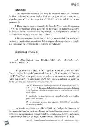 184
Perguntas:
1) Há imprescindibilidade (ou não) de anuência prévia da Secretaria
do Desenvolvimento Sustentável – SDS, em projetos de parcelamento do
solo (loteamento) com área superior a 1.000.000 m² (um milhão de metros
quadrados);
2) Deve haver a desconsideração de Área de Preservação Permanente
– APP, na contagem da gleba, para fins de destinação do percentual de 35%
da área ao sistema de circulação, implantação de equipamentos urbanos e
comunitários e espaços livres de uso público; e,
3) Deve-se cogitas a invalidade de licença ambiental de instalação, em
razão de d ivergência na quantidade de lotes apontados no projeto em relação
aos constantes na licença (nesta, o número foi reduzido).
Resposta à pergunta 1:
DA ANUÊNCIA DA SECRETARIA DE ESTADO DO
PLANEJAMENTO
	 O provimento nº14/93 da Corregedoria Geral de Justiça de Santa
Catarina exigia a licença da Secretaria de Estado do Planejamento e da Fazenda
- SEPLAN. Porém, tal provimento considera-se tacitamente revogado por
outro mais atual: O provimento nº 75/98 da Corregedoria Geral de Justiça de
Santa Catarina, que versa sobre mesma matéria:
Art. 3°- Também será exigida apresentação da anuência prévia do Es-
tado, através da Secretaria de Estado do Desenvolvimento Urbano e
Meio Ambiente - SDM, em casos previstos na Lei n° 6.063, de 24.05.82,
quais sejam:
I - localizados em áreas de interesse especial definidas pelo Estado e
pela União, tais como: [...]
IV - o loteamento abranger área superior a 1.000.000 m² (um milhão
de metros quadrados).
	 A versão atualizada em 04/08/2009 do Código de Normas da
Corregedoria Geral da Justiça do Estado de Santa Catarina no mesmo sentido
confirmou a exigência para lotes destinados à instalação de distritos industriais.
Expõe o artigo extraído da Seção X, referente ao Parcelamento do Solo:
Art. 851. Para a abertura de matrículas de lotes de parcelamento exigir-
 