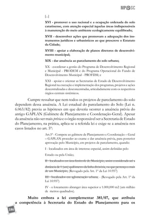 186
[...]
XVI - promover o uso racional e a ocupação ordenada do solo
catarinense, com atenção especial àquelas áreas indispensáveis
à manutenção do meio ambiente ecologicamente equilibrado;
XVII - desenvolver ações que promovam a adequação dos ins-
trumentos jurídicos e urbanísticos ao que prescreve o Estatuto
da Cidade;
XVIII - apoiar a elaboração de planos diretores de desenvolvi-
mento municipal;
XIX - dar anuência ao parcelamento do solo urbano;
XX - coordenar a gestão do Programa de Desenvolvimento Regional
e Municipal - PRODEM e do Programa Operacional do Fundo de
Desenvolvimento Municipal - PROFDM; e
XXI - apoiar e orientar as Secretarias de Estado de Desenvolvimento
Regional na execução e implementação dos programas, projetos e ações
descentralizadas e desconcentradas, articuladamente com os respectivos
órgãos centrais sistêmicos.
	 Cumpre ressaltar que nem todos os projetos de parcelamento do solo
dependem dessa anuência. A Lei estadual do parcelamento do Solo (Lei n.
6.063/82) previu as hipóteses em que deveria ocorrer a anuência prévia do
antigo GAPLAN (Gabinete de Planejamento e Coordenação-Geral). Apesar
da anuência não ser mais prévia e o órgão responsável ser a Secretaria de Estado
do Planejamento, na prática, aplica-se a referida lei e exige-se a anuência nos
casos listados no art. 5º:
Art.5º - Compete ao gabinete de Planejamento e Coordenação – Geral
– GAPLAN proceder ao exame e dar anuência prévia, para posterior
aprovação pelo Município, em projetos de parcelamento, quando:
I - localizados em área de interesse especial, assim definidas pelo
Estado ou pela União;
II - localizados em área limítrofe do Município, assim considerada até a
distância de 1 (um) quilômetro da linha divisória, ou que pertença a mais
de um Município; (Revogado pela Art. 1º da Lei 10.957)
III - localizados em aglomeração urbana; - (Revogado pela Art. 1º da
Lei 10.957)
IV - o loteamento abranger área superior a 1.000,000 m2 (um milhão
de metros quadrados).
	 Muito embora a lei complementar 381/07, que atribuiu
a competência à Secretaria do Estado do Planejamento para os
 