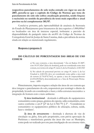 Guia do Parcelamento do Solo
187
respectivos parcelamentos de solo tenha entrado em vigor no ano de
2007, percebe-se que o capítulo do Código de Normas que trata do
parcelamento do solo não sofreu atualização posterior, sendo forçoso
o raciocínio no sentido da prevalência do texto mais específico e atual
previsto na lei complementar 381/07.
Conclui-se portanto, pela imprescindibilidade de anuência da Secretaria
do Estado do Planejamento para loteamentos de área superior a 1.000,000m²
ou localizados em área de interesse especial, inobstante a previsão de
dispensabilidade do parágrafo único do art.851 do Código de Normas da
Corregedoria Geral da Justiça de Santa Catarina, dada a prevalência da norma
citada em relação ao mencionado regulamento.
Resposta à pergunta 2:
DO CÁLCULO DE PORCENTAGEM DAS ÁREAS DE USO
COMUM
a) No caso concreto, a área denominada “Área da Rodovia SC-408”,
com 10.537,42m² [faixa de domínio], pode ser considerada como área
comum, nos termos do artigo 8º, inciso I, da Lei Estadual n. 6.063/82?
b) No cálculo do percentual previsto no artigo 8º, inciso I, da Lei
Estadual n. 6.063/82, deve ser considerado como gleba a área total
do terreno [1.716.874,73m²], ou apenas a área do empreendimento
[1.433.639,92m²], desconsiderando-se a Área de Preservação Perma-
nente - APP?
Primeiramente, importa resgatar a relação das áreas de uso comum que
deve integrar o parcelamento do solo, responsáveis por restringir o direito de
propriedade, levando em consideração o lazer, a infra-estrutura necessária e a
integração do homem com o meio ambiente:
1) área institucional - destinada à edificação de equipamentos
comunitários como praças, ginásios de esporte, salão comunitário, entre
outros conforme o art.4º §2º da Lei 6.766/79: § 2° - ‘Consideram-se
comunitários os equipamentos públicos de educação, cultura, saúde,
lazer e similares’.
2) área de arruamento – destinada à abertura de vias de
circulação na gleba, feita pelo proprietário, com prévia aprovação da
Prefeitura e transferência gratuita das áreas das ruas ao Município,
como pode ser realizado por este para interligação do seu sistema viário
 