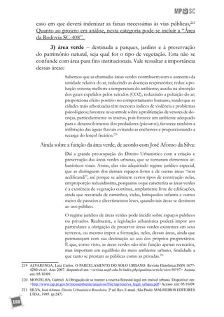 188
caso em que deverá indenizar as faixas necessárias às vias públicas.219
Quanto ao projeto em análise, nesta categoria pode-se incluir a “Área
da Rodovia SC-408”.
3) área verde – destinada a parques, jardins e à preservação
do patrimônio natural, seja qual for o tipo de vegetação. Esta não se
confunde com área para fins institucionais. Vale ressaltar a importância
dessas áreas:
Sabemos que as chamadas áreas verdes contribuem com o aumento da
umidade relativa do ar, reduzindo as doenças respiratórias; reduz a po-
luição sonora; melhora a temperatura do ambiente; auxilia na absorção
dos gases expelidos pelos veículos (CO2), reduzindo a poluição do ar;
proporciona efeito positivo no comportamento humano, sendo que as
cidades mais arborizadas têm menores índices de violência e problemas
psicológicos; favorece no controle sobre a proliferação de vetores de do-
enças, particularmente os insetos, pois fornece um ambiente adequado
para o desenvolvimento dos predadores (pássaros); favorece também a
infiltração das águas fluviais evitando as enchentes e proporcionando a
recarga do lençol freático.220
	 Ainda sobre a função da área verde, de acordo com José Afonso da Silva:
Daí a grande preocupação do Direito Urbanístico com a criação e
preservação das áreas verdes urbanas, que se tornaram elementos ur-
banísticos vitais. Assim, elas vão adquirindo regime jurídico especial,
que as distinguem dos demais espaços livres e de outras áreas “non
aedificandi”, até porque se admitem certos tipos de construção nelas,
em proporção reduzidíssima, porquanto o que caracteriza as áreas verdes
é a existência de vegetação contínua, amplamente livre de edificações,
ainda que recortada de caminhos, vielas, brinquedos infantis e outros
meios de passeios e divertimentos leves, quando tais áreas se destinem
ao uso público.
O regime jurídico de áreas verdes pode incidir sobre espaços públicos
ou privados. Realmente, a legislação urbanística poderá impor aos
particulares a obrigação de preservar áreas verdes existentes em seus
terrenos, ou mesmo impor a formação, neles, dessas áreas, ainda que
permaneçam com sua destinação ao uso dos próprios proprietários.
É que, como visto, as áreas verdes não têm função apenas recreativa,
mas importam em equilíbrio do meio ambiente urbano, finalidade a
que tanto se prestam as públicas como as privadas.221
219	 ALVARENGA, Luiz Carlos. O PARCELAMENTO DO SOLO URBANO. Revista Eletrônica.ISSN 1677-
4280.v6.n1. Ano 2007. disponível em: revista.uepb.edu.br/index.php/qualitas/article/view/85/97 Acesso
em: 05/10/09.
220	 MONTILHA, Gabriel. A Obrigação de se manter a reserva florestal legal em imóvel urbano. Disponível em:
http://www.iap.pr.gov.br/meioambiente/arquivos/File/iap/reserva_legal_urbana.pdfAcesso .em: 05/10/09.
221	 SILVA, JoséAfonso. Direito Urbanístico Brasileiro. 2ª ed. Rev. E atual., São Paulo: MALHEIROS EDITORES
LTDA, 1995. (p.247)
 