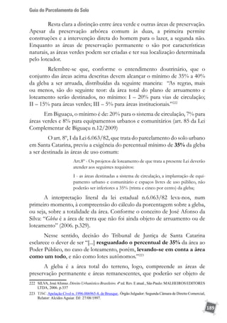 Guia do Parcelamento do Solo
189
	 Resta clara a distinção entre área verde e outras áreas de preservação.
Apesar da preservação arbórea comum às duas, a primeira permite
construções e a intervenção direta do homem para o lazer, a segunda não.
Enquanto as áreas de preservação permanente o são por características
naturais, as áreas verdes podem ser criadas e ter sua localização determinada
pelo loteador.
	 Relembre-se que, conforme o entendimento doutrinário, que o
conjunto das áreas acima descritas devem alcançar o mínimo de 35% a 40%
da gleba a ser arruada, distribuídas da seguinte maneira: “As regras, mais
ou menos, são do seguinte teor: da área total do plano de arruamento e
loteamento serão destinados, no mínimo: I – 20% para vias de circulação;
II – 15% para áreas verdes; III – 5% para áreas institucionais.”222
Em Biguaçu, o mínimo é de: 20% para o sistema de circulação, 7% para
áreas verdes e 8% para equipamentos urbanos e comunitários (art. 85 da Lei
Complementar de Biguaçu n.12/2009)
	 O art. 8º, I da Lei 6.063/82, que trata do parcelamento do solo urbano
em Santa Catarina, previu a exigência do percentual mínimo de 35% da gleba
a ser destinada às áreas de uso comum:
Art.8º - Os projetos de loteamento de que trata a presente Lei deverão
atender aos seguintes requisitos:
I - as áreas destinadas a sistema de circulação, a implantação de equi-
pamento urbano e comunitário e espaços livres de uso público, não
poderão ser inferiores a 35% (trinta e cinco por cento) da gleba;
A interpretação literal da lei estadual n.6.063/82 leva-nos, num
primeiro momento, à compreensão do cálculo da porcentagem sobre a gleba,
ou seja, sobre a totalidade da área. Conforme o conceito de José Afonso da
Silva: “Gleba é a área de terra que não foi ainda objeto de arruamento ou de
loteamento” (2006. p.329).
Nesse sentido, decisão do Tribunal de Justiça de Santa Catarina
esclarece o dever de ser “[...] resguardado o percentual de 35% da área ao
Poder Público, no caso de loteamento, porém, levando-se em conta a área
como um todo, e não como lotes autônomos.”223
A gleba é a área total do terreno, logo, compreende as áreas de
preservação permanente e áreas remanescentes, que poderão ser objeto de
222	 SILVA, JoséAfonso. Direito Urbanístico Brasileiro. 4ª ed. Rev. E atual., São Paulo: MALHEIROS EDITORES
LTDA, 2006. p.337
223	 TJSC.Apelação Cível n. 1996.006965-8, de Brusque . Órgão Julgador: Segunda Câmara de Direito Comercial,
Relator: Alcides Aguiar. DJ: 27/08/1997.
 