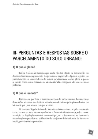 Guia do Parcelamento do Solo
19
III- Perguntas e Respostas sobre o
parcelamento do solo urbano:
1) O que é gleba?
Gleba é a área de terreno que ainda não foi objeto de loteamento ou
desmembramento regular, isto é, aprovado e registrado. Após o registro do
parcelamento, o imóvel deixa de existir juridicamente como gleba e passa
a existir como coisa loteada ou desmembrada, composta de lotes e áreas
públicas.
2) O que é um lote?
Entenda-se por lote o terreno servido de infraestrutura básica, cujas
dimensões atendam aos índices urbanísticos definidos pelo plano diretor ou
lei municipal para a zona em que se situe.
O tamanho legal mínimo do lote deverá conter área de pelo menos de
cento e vinte e cinco metros quadrados e frente de cinco metros, salvo maior
restrição da legislação estadual ou municipal, ou o loteamento se destinar à
urbanização especifica ou edificação de conjuntos habitacionais de interesse
social, previamente aprovados.
 