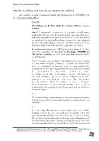 Guia do Parcelamento do Solo
191
livres de uso público, por conta de sua natureza non aedificandi.
As exceções a essa vedação constam nas Resoluções n. 369/2006 e n.
303/2002 do CONAMA:
Seção III
Da implantação de Área Verde de Domínio Público em Área
Urbana
Art. 8º A intervenção ou supressão de vegetação em APP para a
implantação de área verde de domínio público em área urbana, nos
termos do parágrafo único do art 2o da Lei no 4.771, de 1965, poderá
ser autorizada pelo órgão ambiental competente, observado o disposto
na Seção I desta Resolução, e uma vez atendido o disposto no Plano
Diretor, se houver, além dos seguintes requisitos e condições:
I - localização unicamente em APP previstas nos incisos I, III alínea
“a”, V, VI e IX alínea “a”, do art. 3o da Resolução CONAMA no
303 (abaixo transcrito), de 2002, e art. 3o da Resolução CONAMA
no 302, de 2002 :
Art. 3º Constitui Área de Preservação Permanente a área situada:
I - em faixa marginal, medida a partir do nível mais
alto, em projeção horizontal, com largura mínima,de:
a) trinta metros, para o curso d`água com menos de dez metros de largura;
b ) c i n q ü e n t a m e t r o s , p a r a o c u r -
so d`água com dez a cinqüenta metros de largura;
c ) c e m m e t r o s, p a r a o c u r s o d ` á g u a c o m c i n -
q ü e n t a a d u z e n t o s m e t r o s d e l a r g u r a ;
d ) d u z e n t o s m e t r o s , p a r a o c u r s o d ` á g u a
c o m d u z e n t o s a s e i s c e n t o s m e t r o s d e l a r g u r a ;
e) quinhentos metros, para o curso d`água com mais de seiscentos
metros de largura;
[…]
III-aoredordelagoselagoasnaturais,emfaixacommetragemmínimade:
a) trinta metros, para os que estejam situados em áreas urbanas con-
solidadas;
[…]
V - no topo de morros e montanhas, em áreas deli-
mitadas a partir da curva de nível correspondente a dois ter-
ços da altura mínima da elevação em relação a base;
VI - nas linhas de cumeada, em área delimitada a partir da curva de nível
correspondente a dois terços da altura, em relação à base, do pico mais
baixo da cumeada, fixando-se a curva de nível para cada segmento da
vidade urbanística de parcelamento do solo. in Revista de Direito Ambiental. Coordenação: Antônio Herman
V. Benjamin e Édis Milaré. n. 33, Ano 9. jan-março/2004. São Paulo: Revista dos Tribunais. p.46
 