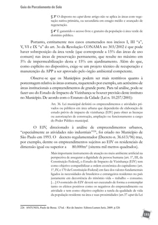 Guia do Parcelamento do Solo
193
§ 3º O disposto no caput deste artigo não se aplica às áreas com vege-
tação nativa primária, ou secundária em estagio médio e avançado de
regeneração.
§ 4º É garantido o acesso livre e gratuito da população à área verde de
domínio público.
Portanto, estritamente nos casos enumerados nos incisos I, III “a”,
V, VI e IX “a” do art. 3o da Resolução CONAMA no 303/2002 é que pode
haver sobreposição da área verde (que corresponde a 15% das áreas de uso
comum) nas áreas de preservação permanente, que resulte no máximo em
5% de impermeabilização desta e 15% em ajardinamento. Além do que,
como explícito no dispositivo, exige-se um projeto técnico de recuperação e
manutenção da APP a ser aprovado pelo órgão ambiental competente.
Observe-se que os Municípios podem ser mais restritivos quanto à
porcentagem relativa às áreas comuns, requerendo por exemplo, um acréscimo de
áreas institucionais a empreendimentos de grande porte. Para tal análise, pode-se
fazer uso do Estudo de Impacto de Vizinhança se houver previsão deste instituto
no Município. De acordo com o Estatuto da Cidade (Lei n. 10.257/2001):
Art. 36. Lei municipal definirá os empreendimentos e atividades pri-
vados ou públicos em área urbana que dependerão de elaboração de
estudo prévio de impacto de vizinhança (EIV) para obter as licenças
ou autorizações de construção, ampliação ou funcionamento a cargo
do Poder Público municipal.
	 O EIV, direcionado à análise de empreendimentos urbanos,
“especialmente as atividades não industriais”226
, foi criado no Município de
São Paulo em 1993. O 	 decreto regulamentador (Decreto n. 36.613/96) traz,
por exemplo, dentre os empreendimentos sujeitos ao EIV os residenciais de
dimensão igual ou superior a 	 80.000m² (oitenta mil metros quadrados).
Mais importante instrumento de atuação no meio ambiente artificial na
perspectiva de assegurar a dignidade da pessoa humana (art. 1º, III, da
Constituição Federal), o Estudo de Impacto de Vizinhança (EIV) tem
como objetivo compatibilizar a ordem econômica do capitalismo (art.
1º, IV, e 170 da Constituição Federal) em face dos valores fundamentais
ligados às necessidades de brasileiros e estrangeiros residentes no país
justamente em decorrência do trinômio vida – trabalho – consumo.
[…] O conteúdo do EIV deverá ser executado de forma a contemplar
tanto os efeitos positivos como os negativos do empreendimento ou
atividade e tem como objetivo explícito a tutela da qualidade de vida
da população residente na área e suas proximidades (art.37 caput da Lei
226	 ANTUNES, Paulo de Bessa. 12ºed. - Rio de Janeiro: Editora Lumen Juris, 2009. p.326
 