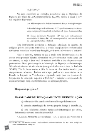 194
10.257/2001)227
	 No caso específico da consulta, percebe-se que o Município de
Biguaçu, por meio da Lei Complementar n. 12/2009 passou a exigir o EIV
nas seguintes hipóteses:
Art. 83 Para aprovação do Parcelamento do Solo, o Município exigirá:
I-EstudodeImpactodeVizinhança-EIV-paraloteamentocom100uni-
dadesoumais,naformadefinidanoCapítuloVI-SeçãoIIdapresenteLei;
II - Estudo de Impacto Ambiental - EIA para todos os loteamentos
com mais de 10.000 m² (Dez mil metros quadrados), na forma definida
na Legislação Estadual e Federal.
	 Este instrumento permitirá a definição adequada da quantia de
colégios, postos de saúde, bibliotecas e outros equipamentos comunitários
suficientes aos novos moradores da região, de forma a não onerar o entorno.
	 Ante o exposto, percebe-se que a mais justa interpretação é a de
que as áreas públicas deverão ser fixadas em 35% contados sobre a área útil
do terreno, ou seja, a área total do terreno excluída a área de preservação
permanente. Desta porcentagem, o Município de Biguaçu estabeleceu que
20% são de sistema de circulação (nos quais incluem-se a área da Rodovia
SC-408), 7% de áreas verdes e 8% de áreas de fim institucional e para
equipamentos urbanos. Índices estes, que podem ser aumentados se o
Estudo de Impacto de Vizinhança – requerido neste caso por tratar-se de
loteamento de dimensão superior a 10.000m² – detectar a necessidade de
complementação para a sustentabilidade do empreendimento.
Resposta à pergunta 3
DAVALIDADEDALICENÇAAMBIENTALDEINSTALAÇÃO
a) seria necessária a emissão de nova licença de instalação;
b) bastaria a retificação do erro na própria licença já emitida; ou,
c) seria suficiente a simples remessa de informações por ofício,
informando do erro material cometido?
	 A Licença Ambiental de Instalação - LAI é aquela que “autoriza a
227	 FIORILLO, Celso Antonio Pacheco. Curso de Direito Ambiental Brasileiro. 7ed. Rev., atual., e ampl. São
Paulo: Editora Saraiva, 2006 p.282
 