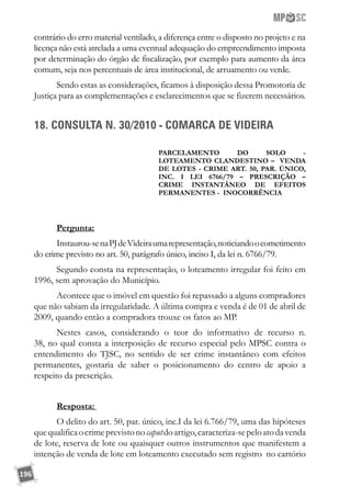 196
contrário do erro material ventilado, a diferença entre o disposto no projeto e na
licença não está atrelada a uma eventual adequação do empreendimento imposta
por determinação do órgão de fiscalização, por exemplo para aumento da área
comum, seja nos percentuais de área institucional, de arruamento ou verde.
Sendo estas as considerações, ficamos à disposição dessa Promotoria de
Justiça para as complementações e esclarecimentos que se fizerem necessários.
18. CONSULTA N. 30/2010 - COMARCA DE VIDEIRA
Parcelamento do solo -
LOTEamento clandestino – venda
de lotes - crime art. 50, par. único,
inc. i lei 6766/79 – prescrição –
crime instantÂneo de efeitos
permanentes - inocorrência
Pergunta:
Instaurou-senaPJdeVideiraumarepresentação,noticiandoocometimento
do crime previsto no art. 50, parágrafo único, inciso I, da lei n. 6766/79.
Segundo consta na representação, o loteamento irregular foi feito em
1996, sem aprovação do Município.
Acontece que o imóvel em questão foi repassado a alguns compradores
que não sabiam da irregularidade. A última compra e venda é de 01 de abril de
2009, quando então a compradora trouxe os fatos ao MP.
Nestes casos, considerando o teor do informativo de recurso n.
38, no qual consta a interposição de recurso especial pelo MPSC contra o
entendimento do TJSC, no sentido de ser crime instantâneo com efeitos
permanentes, gostaria de saber o posicionamento do centro de apoio a
respeito da prescrição.
Resposta:
O delito do art. 50, par. único, inc.I da lei 6.766/79, uma das hipóteses
quequalificaocrimeprevistonocaputdoartigo,caracteriza-sepeloatodavenda
de lote, reserva de lote ou quaisquer outros instrumentos que manifestem a
intenção de venda de lote em loteamento executado sem registro no cartório
 