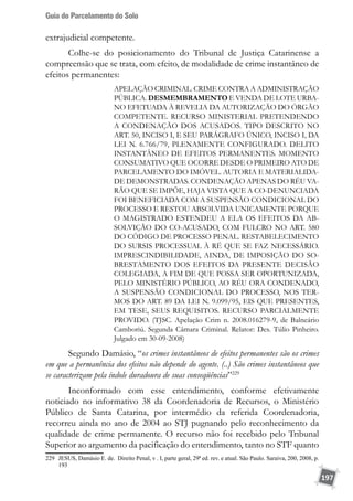Guia do Parcelamento do Solo
197
extrajudicial competente.
Colhe-se do posicionamento do Tribunal de Justiça Catarinense a
compreensão que se trata, com efeito, de modalidade de crime instantâneo de
efeitos permanentes:
APELAÇÃO CRIMINAL. CRIME CONTRA A ADMINISTRAÇÃO
PÚBLICA. DESMEMBRAMENTO E VENDA DE LOTE URBA-
NO EFETUADA À REVELIA DA AUTORIZAÇÃO DO ÓRGÃO
COMPETENTE. RECURSO MINISTERIAL PRETENDENDO
A CONDENAÇÃO DOS ACUSADOS. TIPO DESCRITO NO
ART. 50, INCISO I, E SEU PARÁGRAFO ÚNICO, INCISO I, DA
LEI N. 6.766/79, PLENAMENTE CONFIGURADO. DELITO
INSTANTÂNEO DE EFEITOS PERMANENTES. MOMENTO
CONSUMATIVO QUE OCORRE DESDE O PRIMEIRO ATO DE
PARCELAMENTO DO IMÓVEL. AUTORIA E MATERIALIDA-
DE DEMONSTRADAS. CONDENAÇÃO APENAS DO RÉU VA-
RÃO QUE SE IMPÕE, HAJA VISTA QUE A CO-DENUNCIADA
FOI BENEFICIADA COM A SUSPENSÃO CONDICIONAL DO
PROCESSO E RESTOU ABSOLVIDA UNICAMENTE PORQUE
O MAGISTRADO ESTENDEU A ELA OS EFEITOS DA AB-
SOLVIÇÃO DO CO-ACUSADO, COM FULCRO NO ART. 580
DO CÓDIGO DE PROCESSO PENAL. RESTABELECIMENTO
DO SURSIS PROCESSUAL À RÉ QUE SE FAZ NECESSÁRIO.
IMPRESCINDIBILIDADE, AINDA, DE IMPOSIÇÃO DO SO-
BRESTAMENTO DOS EFEITOS DA PRESENTE DECISÃO
COLEGIADA, A FIM DE QUE POSSA SER OPORTUNIZADA,
PELO MINISTÉRIO PÚBLICO, AO RÉU ORA CONDENADO,
A SUSPENSÃO CONDICIONAL DO PROCESSO, NOS TER-
MOS DO ART. 89 DA LEI N. 9.099/95, EIS QUE PRESENTES,
EM TESE, SEUS REQUISITOS. RECURSO PARCIALMENTE
PROVIDO. (TJSC. Apelação Crim n. 2008.016279-9, de Balneário
Camboriú. Segunda Câmara Criminal. Relator: Des. Túlio Pinheiro.
Julgado em 30-09-2008)
Segundo Damásio, “os crimes instantâneos de efeitos permanentes são os crimes
em que a permanência dos efeitos não depende do agente. (..) São crimes instantâneos que
se caracterizam pela índole duradoura de suas conseqüências”229
Inconformado com esse entendimento, conforme efetivamente
noticiado no informativo 38 da Coordenadoria de Recursos, o Ministério
Público de Santa Catarina, por intermédio da referida Coordenadoria,
recorreu ainda no ano de 2004 ao STJ pugnando pelo reconhecimento da
qualidade de crime permanente. O recurso não foi recebido pelo Tribunal
Superior ao argumento da pacificação do entendimento, tanto no STF quanto
229	 JESUS, Damásio E. de. Direito Penal, v . I, parte geral, 29ª ed. rev. e atual. São Paulo. Saraiva, 200, 2008, p.
193
 