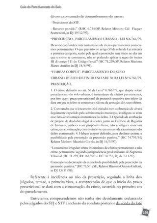 Guia do Parcelamento do Solo
199
dá com a consumação do desmembramento do terreno.
- Precedentes do STF.
- Recurso provido.” (RHC 6.754/SP, Relator Ministro Cid Flaquer
Scartezzini, in DJ 19/12/97).
“PRESCRIÇÃO - PARCELAMENTO URBANO - LEI N.6.766/79.
Descabe confundir crime instantâneo de efeitos permanentes com cri-
mes permanentes. O que previsto no artigo 50 da referida Lei encerra
a primeira categoria, razão pela qual a prescrição tem inicio no dia em
que o crime se consumou, não se podendo aplicar a regra do inciso
III do artigo 111 do Código Penal.” (HC 71.259/SP, Relator Ministro
Marco Aurélio, in DJ 18/8/95).
“HABEAS CORPUS”. PARCELAMENTO DO SOLO
URBANO. DELITO DEFINIDO NO ART. 50 DA LEI Nº 6.766/79.
PRESCRIÇÃO.
1. O crime definido no art. 50 da Lei nº 6.766/79, que dispõe sobre
parcelamento do solo urbano, é instantâneo de efeitos permanentes,
por isso que o prazo prescricional da pretensão punitiva tem início da
data em que o delito se consuma e não na da cessação dos seus efeitos.
2. Constatado que o loteamento foi iniciado com a obtenção de alvará
ilegalmente expedido pela administração municipal, configura-se com
esse fato a consumação instantânea do delito. 3. O pedido de averbação
de projeto de desdobro ilegal dos lotes, junto ao Cartório de Registro
de Imóveis, embora com propósito ilícito, não configura mais um
crime, em continuação, constituindo-se em um ato de exaurimento do
delito consumado. 4. Habeas corpus deferido, para declarar extinta a
punibilidade pela prescrição da pretensão punitiva.” (HC 74.793/SP,
Relator Ministro Maurício Corrêa, in DJ 16/5/97).
“Loteamento irregular: crime instantâneo de efeitos permanentes e não
crime permanente, segundo jurisprudência predominante do Supremo
Tribunal (HC 71.259, RT 162/561 e HC 74.757, DJ de 7-11-97).
Conseqüente decretação da extinção da punibilidade pela prescrição da
pretensão punitiva.” (HC 76.501/SE, Relator Ministro Octavio Gallotti,
in DJ 13/11/98).
Referente à incidência ou não da prescrição, seguindo a linha dos
julgados, tem-se, a primeira vista, a compreensão de que o início do prazo
prescricional se dará com a consumação do crime, ocorrida no primeiro ato
do parcelamento.
Entretanto, compreendemos não tenha sito devidamente esclarecido
pelos julgados do STJ e STF a inclusão da conduta posterior da venda do lote
 