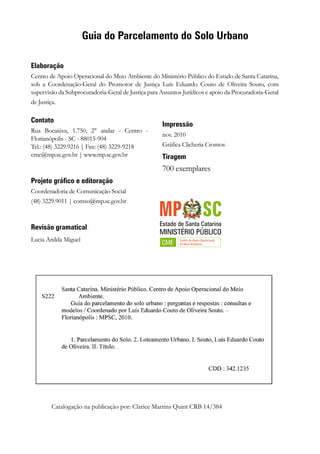 Elaboração
Centro de Apoio Operacional do Meio Ambiente do Ministério Público do Estado de Santa Catarina,
sob a Coordenação-Geral do Promotor de Justiça Luís Eduardo Couto de Oliveira Souto, com
supervisão da Subprocuradoria-Geral de Justiça para Assuntos Jurídicos e apoio da Procuradoria-Geral
de Justiça.
Catalogação na publicação por: Clarice Martins Quint CRB 14/384
Guia do Parcelamento do Solo Urbano
Contato
Rua Bocaiúva, 1.750, 2° andar - Centro -
Florianópolis - SC - 88015-904
Tel.: (48) 3229.9216 | Fax: (48) 3229-9218
cme@mp.sc.gov.br | www.mp.sc.gov.br
Projeto gráfico e editoração
Coordenadoria de Comunicação Social
(48) 3229.9011 | comso@mp.sc.gov.br
Revisão gramatical
Lucia Anilda Miguel
Impressão
nov. 2010
Gráfica Clicheria Cromos
Tiragem
700 exemplares
 