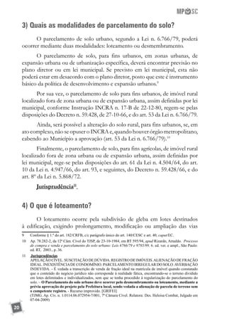 20
3) Quais as modalidades de parcelamento do solo?
O parcelamento de solo urbano, segundo a Lei n. 6.766/79, poderá
ocorrer mediante duas modalidades: loteamento ou desmembramento.
O parcelamento de solo, para fins urbanos, em zonas urbanas, de
expansão urbana ou de urbanização específica, deverá encontrar previsão no
plano diretor ou em lei municipal. Se previsto em lei municipal, esta não
poderá estar em desacordo com o plano diretor, posto que este é instrumento
básico da política de desenvolvimento e expansão urbanos.9
Por sua vez, o parcelamento de solo para fins urbanos, de imóvel rural
localizado fora de zona urbana ou de expansão urbana, assim definidas por lei
municipal, conforme Instrução INCRA n. 17-B de 22-12-80, regem-se pelas
disposições do Decreto n. 59.428, de 27-10-66, e do art. 53 da Lei n. 6.766/79.
Ainda, será possível a alteração do solo rural, para fins urbanos, se, em
ato complexo, não se opuser o INCRA e, quando houver órgão metropolitano,
cabendo ao Município a aprovação (art. 53 da Lei n. 6.766/79).10
Finalmente, o parcelamento de solo, para fins agrícolas, de imóvel rural
localizado fora de zona urbana ou de expansão urbana, assim definidas por
lei municipal, rege-se pelas disposições do art. 61 da Lei n. 4.504/64, do art.
10 da Lei n. 4.947/66, do art. 93, e seguintes, do Decreto n. 59.428/66, e do
art. 8º da Lei n. 5.868/72.
Jurisprudência11
4) O que é loteamento?
O loteamento ocorre pela subdivisão de gleba em lotes destinados
à edificação, exigindo prolongamento, modificação ou ampliação das vias
9	 Conforme § 1.º do art. 182/CRFB, c/c parágrafo único do art. 140/CESC e art. 40, caput/EC.
10	 Ap. 78.282-2, da 12ª Câm. Cível do TJSP, de 23-10-1984, em RT 595/94, apud Rizardo, Arnaldo. Processo
de compra e venda e parcelamento do solo urbano: Leis 6766/79 e 9785/99, 6. ed. ver. e ampl., São Paulo:
ed. RT, 2003., p. 36.
11	 	Jurisprudências
	 APELAÇÃO CÍVEL. SUSCITAÇÃO DE DÚVIDA. REGISTRO DE IMÓVEIS.ALIENAÇÃO DE FRAÇÃO
IDEAL. INEXISTÊNCIADE CONDOMÍNIO. PARCELAMENTO IRREGULAR DO SOLO.AVERBAÇÃO
INDEVIDA. - É vedada a transcrição de venda de fração ideal na matrícula de imóvel quando constatado
que o conteúdo do negócio jurídico não corresponde à realidade fática, encontrando-se o terreno dividido
em lotes delimitados e individualizados, sem que se tenha procedido à regularização do parcelamento do
solo. – O Parcelamento do solo urbano deve ocorrer pelo desmembramento ou loteamento, mediante a
prévia aprovação do projeto pela Prefeitura local, sendo vedada a alienação de parcela de terreno sem
o competente registro. - Recurso improvido. [GRIFEI]
	 (TJMG. Ap. Cív. n. 1.0114.06.072954-7/001, 7ª Câmara Cível. Relatora: Des. Heloisa Combat, Julgado em
07-04-2009)	
 
