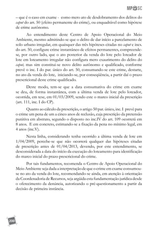 200
– que é o caso em exame - como mero ato de desdobramento dos delitos do
caput do art. 50 (efeito permanente do crime), ou enquadrável como hipótese
de crime autônomo.
Ao entendimento deste Centro de Apoio Operacional do Meio
Ambiente, mesmo admitindo-se que o delito de dar início a parcelamento de
solo urbano irregular, em quaisquer das três hipóteses citadas no caput e incs.
do art. 50, configure crime instantâneo de efeitos permanentes, compreende-
se, por outro lado, que o ato posterior da venda do lote pelo loteador de
lote em loteamento irregular não configura mero exaurimento do delito do
caput, mas sim constitui-se novo delito autônomo e qualificado, conforme
prevê o inc. I do par. único do art. 50, consumando-se este crime, destarte,
no ato da venda do lote, iniciando-se, por conseqüência, a partir daí o prazo
prescricional deste crime qualificado.
Deste modo, tem-se que a data consumativa do crime em exame
se deu, de forma instantânea, com a última venda de lote pelo loteador,
ocorrida, em tese, em 01/03/2009, sendo este o marco inicial da prescrição
(art. 111, inc. I do CP).
Quanto ao cálculo da prescrição, o artigo 50 par. único, inc. I prevê para
o crime um pena de um a cinco anos de reclusão, cuja prescrição da pretensão
punitiva em abstrato, segundo o disposto no inc.IV do art. 109 ocorrerá em
8 anos. E em concreto, estimando-se a fixação da pena no mínimo legal, em
4 anos (inc.V).
Nesta linha, considerando tenha ocorrido a última venda de lote em
1/04/2009, percebe-se que não ocorrerá qualquer das hipóteses citadas
de prescrição antes de 01/04/2013, devendo, por este entendimento, se
desconsiderada a data do início da execução do loteamento para identificação
do marco inicial do prazo prescricional do crime.
Por tais fundamentos, recomenda o Centro de Apoio Operacional do
Meio Ambiente seja dada a interpretação de que o crime em exame consumou-
se no ato da venda do lote, recomendando-se ainda, em atenção à orientação
da Coordenadoria de Recursos, seja argüida esta fundamentação jurídica desde
o oferecimento da denúncia, autorizando o pré-questionamento a partir da
decisão de primeira instância.
 