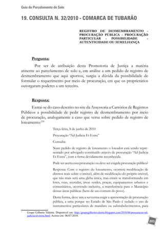 Guia do Parcelamento do Solo
201
19. CONSULTA N. 32/2010 - COMARCA DE TUBARÃO
Registro de desmembramento -
procuração pública - procuração
PARTICULAR - possibilidade -
autenticidade ou semelhança
Pergunta:
	 Por ser de atribuição desta Promotoria de Justiça a matéria
atinente ao parcelamento de solo e, em análise a um pedido de registro de
desmembramento que aqui aportou, surgiu a dúvida da possibilidade de
formular o requerimento por meio de procuração, em que os proprietários
outorgaram poderes a um terceiro.
Resposta:
Extrai-se do caso descrito no site da Assessoria a Cartórios de Registros
Públicos a possibilidade de pedir registro de desmembramento por meio
de procuração, analogamente a caso que versa sobre pedido de registro de
loteamento:230
Terça-feira, 8 de junho de 2010
Procuração “Ad-Judicia Et Extra”
Consulta:
Num pedido de registro de loteamento o loteador está sendo repre-
sentado por advogado constituído através de procuração “Ad-Judicia
Et Extra”, com a firma devidamente reconhecida.
Pode ser aceita essa procuração ou deve ser exigida procuração pública?
Resposta: Com o registro do loteamento, ocorrerá modificação de
direitos reais sobre o imóvel, além de modificação do próprio imóvel,
que não mais será uma gleba única, mas estará se transformando em
lotes, ruas, avenidas, áreas verdes, praças, equipamentos urbanos e
comunitários, ocorrendo inclusive, a transferência para o Município
dessas áreas públicas (bens de uso comum do povo).
Desta forma, deve sim a serventia exigir a apresentação de procuração
pública, a uma porque no Estado de São Paulo é vedado o uso de
instrumentos particulares de mandato ou substabelecimentos, para
1
	 Grupo Gilberto Valente. Disponível em: http://grupogilbertovalente.blogspot.com/2010/06/procuracao-ad-
judicia-et-extra.html. Acesso em: 06/07/2010.
 