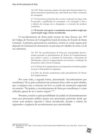 Guia do Parcelamento do Solo
203
Art. 654. Todas as pessoas capazes são aptas para dar procuração me-
diante instrumento particular, que valerá desde que tenha a assinatura
do outorgante.
§ 1o
O instrumento particular deve conter a indicação do lugar onde
foi passado, a qualificação do outorgante e do outorgado, a data e
o objetivo da outorga com a designação e a extensão dos poderes
conferidos.
§ 2o
O terceiro com quem o mandatário tratar poderá exigir que
a procuração traga a firma reconhecida.
O reconhecimento de firma pode ocorrer de duas formas (art. 919
do Código de Normas da Corregedoria Geral de Justiça do Estado de Santa
Catarina). A primeira, presencial (ou autêntico), mostra-se a mais segura, pois
depende da assinatura do documento na presença do tabelião de notas ou de
seu substituto.
Art. 931. No reconhecimento de firma por autenticidade deverá o
notário proceder ao preenchimento de Termo de Comparecimento,
que conterá o nome e a assinatura do interessado, o documento de
identificação, a data do comparecimento na serventia e a indicação do
documento onde a firma foi lançada.
§ 1o O Termo de Comparecimento será arquivado em fichário próprio
ou junto à ficha-padrão do signatário.
§ 2o Não são devidos emolumentos pelo preenchimento do Termo
de Comparecimento.
Por outro lado, a segunda forma, denominada “reconhecimento por
semelhança” dá-se pela conferência da assinatura feita a olho nu pelo tabelião,
que a compara com a existente em livro ou cartão de assinaturas arquivado
no cartório. “Na prática, o reconhecimento de firma por semelhança é o mais
utilizado, apesar de ser o menos seguro.” 233
Portanto, conclui-se pela possibilidade de pedido de desmembramento
tanto por procuração pública quanto por procuração particular desde que
conste com poderes especiais e firma reconhecida, ficando à critério do
registrador a exigência de reconhecimento por autenticidade.
233	 Disponível em: http://www.serjus.com.br/cartoriofacil/tabelionato_de_notas.htm. Acesso em:
07/07/2010.	
 