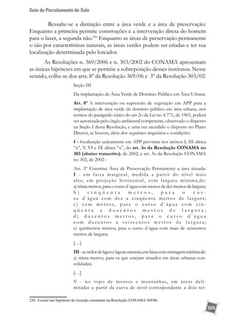 Guia do Parcelamento do Solo
205
	 Ressalte-se a distinção entre a área verde e a área de preservação:
Enquanto a primeira permite construções e a intervenção direta do homem
para o lazer, a segunda não.236
Enquanto as áreas de preservação permanente
o são por características naturais, as áreas verdes podem ser criadas e ter sua
localização determinada pelo loteador.
As Resoluções n. 369/2006 e n. 303/2002 do CONAMA apresentam
as únicas hipóteses em que se permite a sobreposição desses institutos. Nesse
sentido, colhe-se dos arts. 8º da Resolução 369/06 e 3º da Resolução 303/02:
Seção III
Da implantação de Área Verde de Domínio Público em Área Urbana
Art. 8º A intervenção ou supressão de vegetação em APP para a
implantação de área verde de domínio público em área urbana, nos
termos do parágrafo único do art 2o da Lei no 4.771, de 1965, poderá
ser autorizada pelo órgão ambiental competente, observado o disposto
na Seção I desta Resolução, e uma vez atendido o disposto no Plano
Diretor, se houver, além dos seguintes requisitos e condições:
I - localização unicamente em APP previstas nos incisos I, III alínea
“a”, V, VI e IX alínea “a”, do art. 3o da Resolução CONAMA no
303 (abaixo transcrito), de 2002, e art. 3o da Resolução CONAMA
no 302, de 2002 :
Art. 3º Constitui Área de Preservação Permanente a área situada:
I - em faixa marginal, medida a partir do nível mais
alto, em projeção horizontal, com largura mínima,de:
a) trinta metros, para o curso d`água com menos de dez metros de largura;
b ) c i n q ü e n t a m e t r o s , p a r a o c u r -
so d`água com dez a cinqüenta metros de largura;
c ) c e m m e t r o s, p a r a o c u r s o d ` á g u a c o m c i n -
q ü e n t a a d u z e n t o s m e t r o s d e l a r g u r a ;
d ) d u z e n t o s m e t r o s , p a r a o c u r s o d ` á g u a
c o m d u z e n t o s a s e i s c e n t o s m e t r o s d e l a r g u r a ;
e) quinhentos metros, para o curso d`água com mais de seiscentos
metros de largura;
[…]
III-aoredordelagoselagoasnaturais,emfaixacommetragemmínimade:
a) trinta metros, para os que estejam situados em áreas urbanas con-
solidadas;
[…]
V - no topo de morros e montanhas, em áreas deli-
mitadas a partir da curva de nível correspondente a dois ter-
236	 Exceto nas hipóteses de exceção constantes na Resolução CONAMA 369/06.
 
