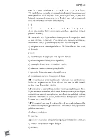 206
ços da altura mínima da elevação em relação a base;
VI - nas linhas de cumeada, em área delimitada a partir da curva de nível
correspondente a dois terços da altura, em relação à base, do pico mais
baixo da cumeada, fixando-se a curva de nível para cada segmento da
linha de cumeada equivalente a mil metros;
[…]
I X - n a s r e s t i n g a s :
a) em faixa mínima de trezentos metros, medidos a partir da linha de
preamar máxima;
II - aprovação pelo órgão ambiental competente de um projeto técni-
co que priorize a restauração e/ou manutenção das características do
ecossistema local, e que contemple medidas necessárias para:
a) recuperação das áreas degradadas da APP inseridas na área verde
de domínio
público;
b) recomposição da vegetação com espécies nativas;
c) mínima impermeabilização da superfície;
d) contenção de encostas e controle da erosão;
e) adequado escoamento das águas pluviais;
f ) proteção de área da recarga de aqüíferos; e
g) proteção das margens dos corpos de água.
III - percentuais de impermeabilização e alteração para ajardinamento
limitados a respectivamente 5% e 15% da área total da APP inserida
na área verde de domínio público.
§ 1º Considera-se área verde de domínio público, para efeito desta Reso-
lução, o espaço de domínio público que desempenhe função ecológica,
paisagística e recreativa, propiciando a melhoria da qualidade estética,
funcional e ambiental da cidade, sendo dotado de vegetação e espaços
livres de impermeabilização.
§ 2º O projeto técnico que deverá ser objeto de aprovação pela autorida-
de ambiental competente, poderá incluir a implantação de equipamentos
públicos, tais como:
a) trilhas ecoturísticas;
b) ciclovias;
c) pequenos parques de lazer, excluídos parques temáticos ou similares;
d) acesso e travessia aos corpos de água;
e) mirantes;
 