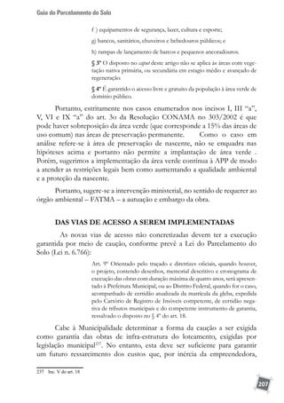 Guia do Parcelamento do Solo
207
f ) equipamentos de segurança, lazer, cultura e esporte;
g) bancos, sanitários, chuveiros e bebedouros públicos; e
h) rampas de lançamento de barcos e pequenos ancoradouros.
§ 3º O disposto no caput deste artigo não se aplica às áreas com vege-
tação nativa primária, ou secundária em estagio médio e avançado de
regeneração.
§ 4º É garantido o acesso livre e gratuito da população à área verde de
domínio público.
Portanto, estritamente nos casos enumerados nos incisos I, III “a”,
V, VI e IX “a” do art. 3o da Resolução CONAMA no 303/2002 é que
pode haver sobreposição da área verde (que corresponde a 15% das áreas de
uso comum) nas áreas de preservação permanente. 	 Como o caso em
análise refere-se à área de preservação de nascente, não se enquadra nas
hipóteses acima e portanto não permite a implantação de área verde .
Porém, sugerimos a implementação da área verde contínua à APP de modo
a atender as restrições legais bem como aumentando a qualidade ambiental
e a proteção da nascente.
Portanto, sugere-se a intervenção ministerial, no sentido de requerer ao
órgão ambiental – FATMA – a autuação e embargo da obra.
DAS VIAS DE ACESSO A SEREM IMPLEMENTADAS
	 As novas vias de acesso não concretizadas devem ter a execução
garantida por meio de caução, conforme prevê a Lei do Parcelamento do
Solo (Lei n. 6.766):
Art. 9º Orientado pelo traçado e diretrizes oficiais, quando houver,
o projeto, contendo desenhos, memorial descritivo e cronograma de
execução das obras com duração máxima de quatro anos, será apresen-
tado à Prefeitura Municipal, ou ao Distrito Federal, quando for o caso,
acompanhado de certidão atualizada da matrícula da gleba, expedida
pelo Cartório de Registro de Imóveis competente, de certidão nega-
tiva de tributos municipais e do competente instrumento de garantia,
ressalvado o disposto no § 4º do art. 18.
Cabe à Municipalidade determinar a forma da caução a ser exigida
como garantia das obras de infra-estrutura do loteamento, exigidas por
legislação municipal237
. No entanto, esta deve ser suficiente para garantir
um futuro ressarcimento dos custos que, por inércia da empreendedora,
237	 Inc. V do art. 18
 