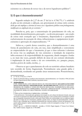Guia do Parcelamento do Solo
21
existentes ou a abertura de novas vias e de novos logradouros públicos12
.
5) O que é desmembramento?
Segundo redação do § 2º do art. 2º da Lei n. 6.766/79, é “a subdivisão
de gleba em lotes destinados à edificação, com aproveitamento do sistema viário existente,
desde que não implique a abertura de novas vias e logradouros públicos nem prolongamento,
modificação ou ampliação dos já existentes.”
Percebe-se, pois, que a caracterização do parcelamento do solo, na
modalidade desmembramento, pressupõe – ou deveria pressupor - um estado
de coisas mais avançado que o loteamento, dispensando-se o parcelador
exclusivamente da execução de obras, infraestruturas e equipamentos já pré-
existentes à aprovação do empreendimento. 13 14
Infere-se, a partir destes conceitos, que o desmembramento é uma
forma de parcelamento do solo, em tese, mais simplificada e conveniente
ao empreendedor do que o loteamento, já que o ônus referente à abertura
de novas vias ou ampliação de vias existentes e instalação da respectiva
infra-estrutura é de responsabilidade do requerente, dando margem a burlas
e, no mais das vezes, gerando déficits de áreas de uso comum (destinadas
à implantação de áreas verdes e de uso comunitário, ex.: parques, praças,
creches, postos de saúde, escolas, ..).
Observa-se que o parcelamento do solo no território urbano brasileiro
tem ocorrido de forma fragmentada. Normalmente uma grande gleba é
desmembrada, resultando em grandes áreas remanescentes. Posteriormente,
12	 § 1º do art. 2º da Lei n. 6.766/79
13	 Quanto às distinções fáticas e jurídicas entre loteamento e desmembramento, ver Consulta n. 9/08, do Centro
de Apoio Operacional do Meio Ambiente, documento anexo.
14	 	Jurisprudências:
	 CIVIL. ASSOCIAÇÃO. LOTE URBANO REGULAR. FRACIONAMENTO. QUALIFICAÇÃO COMO
NOVO LOTEAMENTO. IMPOSSIBILIDADE. DESMEMBRAMENTO. INSTITUTO DISTINTO.
PROMESSA DE COMPRA E VENDA DE FRAÇÃO DESTACADA. INADIMPLÊNCIA DOS ASSO-
CIADOS PROMITENTES COMPRADORES. RESCISÃO. IMPERATIVIDADE. CONSIGNAÇÃO EM
PAGAMENTO. MORA JÁ CARACTERIZADA. ELISÃO. INVIABILIDADE.
	 [...]
	 4. APELAÇÃO CONHECIDA E IMPROVIDA. UNÂNIME.
	 “o lote pertencente e fracionado pela apelada já está situado em solo urbano devidamente loteado, tanto que
está inserto no perímetro da cidade satélite de Recanto das Emas. Como corolário dessa constatação é evidente
que, já integrando loteamento levado a efeito pelo Poder Público de conformidade com as exigências legais,
não pode ser objeto de novo loteamento, podendo, quando muito, ser objeto de desmembramento, instituto,
frise-se, ante a afinidade que os apelantes demonstram por conceitos jurídicos, diverso do loteamento, con-
quanto ambos integrem o gênero parcelamento, consoante se afere do estampado no artigo 2º, §§ 1º e 2º, da
Lei n. 6.766/79”
	 (TJDFT. Ap. Cív. n. 20050910121080APC. Acórdão n. 319.024. Órgão Julgador: 2ª Turma Cível. Relator:
Des. Teófilo Caetano. Julgado em: 27-08-2008).
 