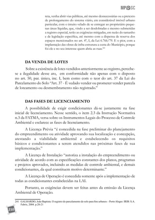 210
reta, venha abrir vias públicas, até mesmo desnecessárias ou a pretexto
de prolongamento do sistema viário, em considerável imóvel urbano
particular, com o intuito velado de se entregar ao proprietário peque-
nas áreas líquidas, que, vindo a ser desdobradas e mesmo submetidas
a registro especial, terão as exigências mitigadas, em razão do tamanho
e de legislação específica, até mesmo com a dispensa de reserva dos
espaços mencionados no art. 4º, I, da Lei 6.766/79. E o pior, com a
implantação das obras de infra-estrutura a custa do Município, porque
foi ele e no seu interesse quem abriu as ruas.241
DA VENDA DE LOTES
Sobre a existência de lotes vendidos anteriormente ao registro, percebe-
se a ilegalidade desse ato, em conformidade não apenas com o disposto
no art. 50, par. único, inc. I, bem como com o teor do art. 37 da Lei do
Parcelamento do Solo “Art. 37 - É vedado vender ou prometer vender parcela
de loteamento ou desmembramento não registrado.”
DAS FASES DE LICENCIAMENTO
A possibilidade de exigir condicionantes dá-se justamente na fase
inicial de licenciamento. Nesse sentido, o item 2.3 da Instrução Normativa
n.3 da FATMA, versa sobre os Instrumentos Legais do Processo de Controle
Ambiental e esclarece as fases de licenciamento.
A Licença Prévia “é concedida na fase preliminar do planejamento
do empreendimento ou atividade aprovando sua localização e concepção,
atestando a viabilidade ambiental e estabelecendo os requisitos
básicos e condicionantes a serem atendidos nas próximas fases de sua
implementação.”
A Licença de Instalação “autoriza a instalação do empreendimento ou
atividade de acordo com as especificações constantes dos planos, programas
e projetos aprovados, incluindo as medidas de controle ambiental, e demais
condicionantes, da qual constituem motivo determinante.”
A Licença de Operação é concedida somente após a implementação de
todas as condicionantes estabelecidas na LAI.
Portanto, as exigências devem ser feitas antes da emissão da Licença
Ambiental de Operação.
241	 GALHARDO, João Baptista. O registro do parcelamento do solo para fins urbanos – PortoAlegre: IRIB: S.A.
Fabris, 2004. p.20-21
 