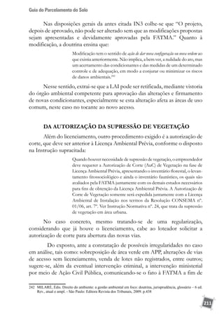 Guia do Parcelamento do Solo
211
Nas disposições gerais da antes citada IN3 colhe-se que “O projeto,
depois de aprovado, não pode ser alterado sem que as modificações propostas
sejam apresentadas e devidamente aprovadas pela FATMA.” Quanto à
modificação, a doutrina ensina que:
Modificação tem o sentido de ação de dar nova configuração ou nova ordem ao
que existia anteriormente. Não implica, a bem ver, a nulidade do ato, mas
um acertamento das condicionantes e das medidas de um determinado
controle e de adequação, em modo a conjurar ou minimizar os riscos
de danos ambientais.242
Nesse sentido, extrai-se que a LAI pode ser retificada, mediante vistoria
do órgão ambiental competente para aprovação das alterações e firmamento
de novas condicionantes, especialmente se esta alteração afeta as áreas de uso
comum, neste caso no tocante ao novo acesso.
DA AUTORIZAÇÃO DA SUPRESSÃO DE VEGETAÇÃO
Além do licenciamento, outro procedimento exigido é a autorização de
corte, que deve ser anterior à Licença Ambiental Prévia, conforme o disposto
na Instrução supracitada:
Quando houver necessidade de supressão de vegetação, o empreendedor
deve requerer a Autorização de Corte (AuC) de Vegetação na fase de
Licença Ambiental Prévia, apresentando o inventário florestal, o levan-
tamento fitossociológico e ainda o inventário faunístico, os quais são
avaliados pela FATMA juntamente com os demais estudos necessários
para fins de obtenção da Licença Ambiental Prévia. A Autorização de
Corte de Vegetação somente será expedida juntamente com a Licença
Ambiental de Instalação nos termos da Resolução CONSEMA nº.
01/06, art. 7º. Ver Instrução Normativa nº. 24, que trata da supressão
de vegetação em área urbana.
No caso concreto, mesmo tratando-se de uma regularização,
considerando que já houve o licenciamento, cabe ao loteador solicitar a
autorização de corte para abertura das novas vias.
	 Do exposto, ante a constatação de possíveis irregularidades no caso
em análise, tais como: sobreposição de área verde em APP, alterações de vias
de acesso sem licenciamento, venda de lotes não registrados, entre outros;
sugere-se, além da eventual intervenção criminal, a intervenção ministerial
por meio de Ação Civil Pública, comunicando-se o fato à FATMA a fim de
242	 MILARÉ, Édis. Direito do ambiente: a gestão ambiental em foco: doutrina, jurisprudência, glossário – 6 ed.
Rev., atual e ampl. - Sâo Paulo: Editora Revista dos Tribunais, 2009. p.438
 