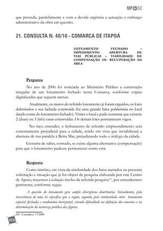 212
que proceda, paralelamente e com a devida urgência a autuação e embargo
administrativo da obra em questão.
21. CONSULTA N. 40/10 - COMARCA DE ITAPOÁ
LOTEAMENTO FECHADO –
IMPEDIMENTO ABERTURA DE
VIAS PÚBLICAS – VIABILIDADE DE
COMPENSAÇÃO OU RECUPERAÇÃO DA
ÁREA
Pergunta	
No ano de 2006 foi noticiada ao Ministério Público a construção
irregular de um loteamento fechado nesta Comarca, conforme cópias
digitalizadas que seguem anexas.
	 Atualmente, os muros do referido loteamento já foram erguidos, os lotes
delimitados e sua fachada construída (há uma grande faixa publicitária no local
dando conta do loteamento fechado). Visitei o local e pude constatar que existem
2 (duas) ou 3 (três) casas construídas. Os demais lotes permanecem vagos.
	 No meu entender, o fechamento de referido empreendimento será
extremamente prejudicial para a cidade, tendo em vista que inviabilizará a
abertura de rua paralela à Beira Mar, prejudicando todo o tráfego da cidade.
Gostaria de saber, contudo, se existe alguma alternativa (compensação)
para que o loteamento pudesse permanecer como está.
Resposta
Como intróito, em vista da similaridade dos fatos narrados na presente
solicitação e situação que já foi objeto de pesquisa elaborada por este Centro
de Apoio, trazemos à colação trecho da referida pesquisa243
, por entendermos
pertinente, conforme segue:
A questão do loteamento gera ampla divergência doutrinária. Inicialmente, pela
inexistência de uma lei específica que a regule, segundo, pela similaridade entre loteamento
especial (fechado) e condomínio horizontal, criando dificuldade na definição dos conceitos e na
determinação da natureza jurídica das figuras.
243	 Consulta n. 17/2009
 