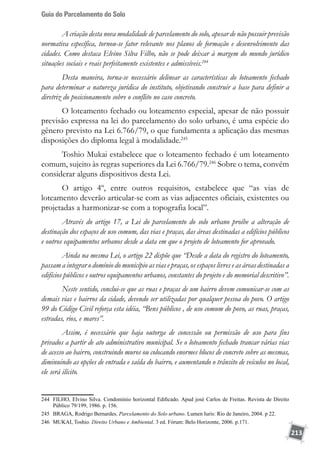 Guia do Parcelamento do Solo
213
A criação desta nova modalidade de parcelamento do solo, apesar de não possuir previsão
normativa específica, tornou-se fator relevante nos planos de formação e desenvolvimento das
cidades. Como destaca Elvino Silva Filho, não se pode deixar à margem do mundo jurídico
situações sociais e reais perfeitamente existentes e admissíveis.244
Desta maneira, torna-se necessário delinear as características do loteamento fechado
para determinar a natureza jurídica do instituto, objetivando construir a base para definir a
diretriz do posicionamento sobre o conflito no caso concreto.
O loteamento fechado ou loteamento especial, apesar de não possuir
previsão expressa na lei do parcelamento do solo urbano, é uma espécie do
gênero previsto na Lei 6.766/79, o que fundamenta a aplicação das mesmas
disposições do diploma legal à modalidade.245
Toshio Mukai estabelece que o loteamento fechado é um loteamento
comum, sujeito às regras superiores da Lei 6.766/79.246
Sobre o tema, convém
considerar alguns dispositivos desta Lei.
O artigo 4º, entre outros requisitos, estabelece que “as vias de
loteamento deverão articular-se com as vias adjacentes oficiais, existentes ou
projetadas a harmonizar-se com a topografia local”.
Através do artigo 17, a Lei do parcelamento do solo urbano proíbe a alteração de
destinação dos espaços de uso comum, das vias e praças, das áreas destinadas a edifícios públicos
e outros equipamentos urbanos desde a data em que o projeto de loteamento for aprovado.
Ainda na mesma Lei, o artigo 22 dispõe que “Desde a data do registro do loteamento,
passam a integrar o domínio do município as vias e praças, os espaços livres e as áreas destinadas a
edifícios públicos e outros equipamentos urbanos, constantes do projeto e do memorial descritivo”.
Neste sentido, conclui-se que as ruas e praças de um bairro devem comunicar-se com as
demais vias e bairros da cidade, devendo ser utilizadas por qualquer pessoa do povo. O artigo
99 do Código Civil reforça esta idéia, “Bens públicos , de uso comum do povo, as ruas, praças,
estradas, rios, e mares”.
Assim, é necessário que haja outorga de concessão ou permissão de uso para fins
privados a partir de ato administrativo municipal. Se o loteamento fechado trancar várias vias
de acesso ao bairro, construindo muros ou colocando enormes blocos de concreto sobre as mesmas,
diminuindo as opções de entrada e saída do bairro, e aumentando o trânsito de veículos no local,
ele será ilícito.
	
244	 FILHO, Elvino Silva. Condomínio horizontal Edificado. Apud josé Carlos de Freitas. Revista de Direito
Público 79/199, 1986. p. 156.
245	 BRAGA, Rodrigo Bernardes. Parcelamento do Solo urbano. Lumen Iuris: Rio de Janeiro, 2004. p 22.
246	 MUKAI, Toshio. Direito Urbano e Ambiental. 3 ed. Fórum: Belo Horizonte, 2006. p.171.
 