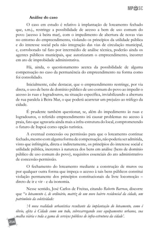 214
	 Análise do caso
O caso em estudo é relativo à implantação de loteamento fechado
que, s.m.j., restringe a possibilidade de acesso a bem de uso comum do
povo (acesso à beira mar), com o impedimento de abertura de novas vias
no entorno do empreendimento, violando os princípios da utilidade pública
e do interesse social pela não integração das vias de circulação municipal,
e, corroborado tal fato por intermédio de análise técnica, poderão ainda os
agentes públicos municipais, que autorizaram o empreendimento, incorrer
em ato de improbidade administrativa.
Há, ainda, o questionamento acerca da possibilidade de alguma
compensação no caso da permanência do empreendimento na forma como
foi consolidado.
Inicialmente, cabe destacar, que o empreendimento restringe, por via
direta, o uso de bens de domínio público de uso comum do povo ao impedir o
acesso às ruas e logradouros, na situação específica, inviabilizando a abertura
de rua paralela à Beira Mar, o que poderá acarretar um prejuízo ao tráfego da
cidade.
É prudente também questionar, se, além do impedimento às ruas e
logradouros, o referido empreendimento irá causar problemas no acesso à
praia, fato que agravaria ainda mais a infra-estrutura do local, comprometendo
o futuro de Itapoá como opção turística.
A eventual concessão ou permissão para que o loteamento continue
fechado,mesmocomalgumaformadecompensação,nãopoderiaseradmitida,
visto que infringiria, direta e indiretamente, os princípios do interesse social e
utilidade pública, inerentes à natureza dos bens em análise (bens de domínio
público de uso comum do povo), requisitos essenciais do ato administrativo
de concessão-permissão.
O fechamento do loteamento mediante a construção de muros ou
por qualquer outra forma que impeça o acesso à tais bens públicos constitui
violação permanente dos princípios constitucionais da livre locomoção –
direto de ir e vir - e da isonomia.
Nesse sentido, José Carlos de Freitas, citando Roberto Barroso, discorre
que “o loteamento é, de ordinário, matriz de um novo bairro residencial da cidade, um
patrimônio da coletividade:
‘A nova realidade urbanística resultante da implantação do loteamento, como é
óbvio, afeta à Cidade como um todo, sobrecarregando seus equipamentos urbanos, sua
malha viária e toda a gama de serviços públicos de infra-estrutura da cidade’.
 