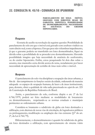 216
22. CONSULTA N. 45/10 - COMARCA DE IPUMIRIM
PARCELAMENTO DO SOLO. IMÓVEL
GRAVADO COM DIREITOS REAIS DE
GARANTIA. HIPOTECA. POSSIBILIDADE
DE DESMEMBRAMENTO. NECESSIDADE
DE ANUÊNCIA DO CREDOR
HIPOTECÁRIO.
Pergunta
	 Gostaria de auxílio na resolução da seguinte questão: Possibilidade de
parcelamento de solo em que o imóvel está gravado com usufruto vitalício ou
outro direito real, como a hipoteca. Em que pese não vislumbrar impedimento,
já que o gravame poderia ser transferido aos lotes desmembrados, fiquei na
dúvida sobre a possibilidade de se proceder esse desmembramento. Havendo
possibilidade imagino que haja necessidade de anuência do usufrutuário,
ou do credor hipotecário. Enfim, estou pesquisando há dois dias sobre o
assunto, mas mantenho certa dúvida acerca do tema, notadamente por haver
necessidade de apresentação de certidão de ônus reais sobre o imóvel.
Resposta
O parcelamento do solo visa disciplinar a ocupação das áreas urbanas, a
fim de dar cumprimento às funções sociais da cidade, ordenando de maneira
adequada os espaços de ocupação humana, de lazer e de áreas institucionais,
para, destarte, obter a qualidade de vida sadia preceituada no caput do art. 225
da Constituição da República Federativa do Brasil.
Assim, o parcelamento do solo, conforme dispõe o art. 2º da Lei
6.766/1979, poderá ser feito mediante as modalidades de loteamento
ou desmembramento, respeitando-se as normas estaduais e municipais
pertinentes ao ordenamento urbano.
Considera-se lotamento a subdivisão de gleba em lotes destinados a
edificação, com abertura de novas vias de circulação, de logradouros públicos
ou prolongamento, modificação ou ampliação das vias existente (§1º do art.
2º, da Lei 6.766/79).
Diferentemente, o desmembramento é quando há subdivisão de gleba
em lotes destinados a edificação, com aproveitamento do sistema viário
 