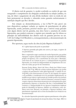 218
XII- a concessão de direito real de uso.
O direito real de garantia é o poder conferido ao credor de que seja
assegurado o cumprimento da obrigação estabelecida na relação jurídica, ou
seja, de obter o pagamento de uma dívida mediante valor ou renda de um
bem pertencente ao devedor e oferecido como garantia exclusivamente à
satisfação daquilo que lhe é devido. 		
Em relação ao desmembramento, a Lei 6.766/79 não prevê em
seus dispositivos qualquer vedação ao registro de parcelamento de gleba
hipotecada, sendo, portanto, possível mesmo que o imóvel esteja gravado
com algum direito real de garantia, mas deve haver a anuência do credor
hipotecário, que poderá contestar o registro por entender que há ofensa ao
princípio da indivisibilidade dos direitos reais de garantia previsto no art.
1.421 do Código Civil Brasileiro e, consequentemente, a descaracterização da
garantia hipotecária.
Por oportuno, segue trecho da obra de João Baptista Galhardo249
:
45. A gleba hipotecada pode ser parcelada?
A hipoteca garantida pela gleba não estorva, em regra, o registro de
seu parcelamento.
Deve o registrador exigir a anuência do credor hipotecário, que poderá
impugnar o registro, alegando violação do princípio da indivisibilidade,
próprio da hipoteca, com a transferência de áreas para o Município,
como bens de uso comum do povo e o enfraquecimento da garantia
hipotecária, em virtude da obrigatoriedade do cumprimento dos con-
tratos de venda, que por lei são irretratáveis.
Ilustram Toshio Mukai, Alaôr Café Alves e Paulo José Villela Lomar:
“A Lei 6.766/79 [p. 488] não contém nenhum dispositivo que proíba
o registro do parcelamento sobre gleba hipotecada. A redação do art.
18 [p.495], como demonstramos no item 33, não impede este registro
e até possibilita a consideração de tê-lo permitido implicitamente, na
medida em que tolerou a apresentação de certidão positiva da existência
de ônus reais incidindo sobre o imóvel. Entretanto, a mesma Lei impôs,
a seguir, a rigorosa observância de preceitos em consequência dos quais,
praticamente,a hipoteca se desnatura. De fato, a irretratabilidade dos
contratos e a obrigatoriedade do seu rigoroso cumprimento implicam
perda de identidade da hipoteca, elidindo sua substância, como alu-
dimos neste item. Destarte, em princípio, a hipoteca incidente sobre
parcelamento registrado não se torna recomendável em virtude de sua
descaracterização.
Se o devedor hipotecário pretender registrar parcelamento sobre gleba
249	 GALHARDO, João Baptista. O registro do parcelamento do solo para fins urbanos. Porto Alegre: IRIB: S.A
Fabris, 2004, págs. 70/71.
 