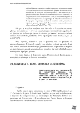 Guia do Parcelamento do Solo
219
sujeita a hipoteca, o seu credor poderá impugnar o registro, sustentando
a violação do princípio da indivisibilidade, próprio do instituto, com a
transferência de áreas para o domínio público e a descaracterização da
garantia hipotecária, em virtude da irretratabilidade dos contratos e da
obrigatoriedade de seu cumprimento. Assim, se consentir no registro do
parcelamento (renunciando ao princípio da indivisibilidade e deixando
de impugnar o registro), o credor terá, em última análise, renunciando
à própria garantia hipotecária” (Loteamentos e desmembramentos
urbanos, Saraiva, 2ª ed., 1987, p. 179).
Há que se ressaltar, também, que havendo o desmembramento da
gleba, é necessário que se proceda à abertura de novas matrículas, registrando-
se juntamente os ônus que existirem, sempre que ocorrer a transferência de
uma ou mais unidades, conforme prevê o parágrafo único do art. 235, da Lei
6.015/1973.
Pelo exposto, conclui-se que é possível que se proceda ao
desmembramento de imóvel gravado com direitos reais de garantia, desde
que com a anuência do credor que, permitindo que se proceda ao registro
do parcelamento, estará renunciando ao princípio da indivisibilidade e, por
conseguinte, à própria garantia.
No mais, ficamos à disposição dessa Promotoria de Justiça para as
complementações que se fizerem necessárias.
23. CONSULTA N. 46/10 - COMARCA DE CRICIÚMA	
OBRIGATORIEDADE DE INTERVENÇÃO
DO MINISTÉRIO PÚBLICO NOS
PROCESSOS DE LOTEAMENTO E
DESMEMBRAMENTO – SOLICITAÇÃO DE
EsclarecimentosEFundamentação
ACERCA DO ASSUNTO
Pergunta
	 Venho através deste encaminhar o ofício nº 1197/2010, oriundo do
1º Cartório de Registro de Imóveis de Criciúma, o qual solicita informações
a respeito da obrigatoriedade da intervenção do Ministério Público nos
processos de loteamento e desmembramento. Desta forma, solicitamos
esclarecimentos e fundamentação acerca do assunto.
 