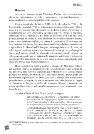 220
Resposta
Acerca da intervenção do Ministério Público nos procedimentos
afetos ao parcelamento do solo – loteamentos e desmembramentos –
compreendemos ser esta obrigatória, senão vejamos.
Com a introdução da Lei n. 7.347, de 24 de julho de 1985, e da
Constituição Federal de 1988 no ordenamento jurídico, o Ministério Público
passou a ter atuação mais destacada nos pedidos e ações envolvendo o
parcelamento do solo, abarcando, de início, aspectos penais e registrais,
ampliando-se essa intervenção, por meio do inquérito civil e da ação civil
pública, sempre em defesa do meio ambiente, fosse o meio ambiente natural,
fosse o meio ambiente artificial, e a defesa do consumidor. É certo que, em
uma primeira fase, houve forte resistência, do Poder Judiciário, a reconhecer
a legitimidade do Ministério Público para tutelar o parcelamento do solo, ora
sob o argumento de que se tratava de interesse do Município, ao qual competia
ajuizar as demandas visando ao adequado ordenamento do solo urbano, ora
sob o argumento de que se tratavam de interesses individuais homogêneos
disponíveis dos adquirentes de lote, aos quais assistiria a legitimidade para
litigar em prol de seus próprios interesses.
Hoje, considera-se matéria pacífica a atuação do Ministério Público
em questões relativas ao parcelamento do solo urbano, em todas as fases de
seu processo, para exercer a vigilância que o Município e os demais órgãos
públicos não fazem, de tal modo que, em Santa Catarina, grande parte das
Promotorias Especializadas na Defesa do Meio Ambiente atua inclusive nos
procedimentos de registro de parcelamento do solo, atribuindo-se ao Órgão
de Execução as funções de defesa de interesses difusos ou coletivos nas
relações jurídicas relativas a desmembramento, loteamento e uso do solo para
fins urbanos.
A jurisprudência pátria já firmou posição a respeito:
ILEGITIMIDADE DE PARTE – MINISTÉRIO PÚBLICO –
INOCORRÊNCIA – Impugnação ao registro de loteamento – Lei n.
6.766/79 que não define o rol de interessados – Hipótese, ademais,
de atuação na defesa do interesse público – Recurso não provido.250
ADMINISTRATIVO E PROCESSUAL CIVIL – AÇÃO CIVIL PÚ-
BLICA – PATRIMÔNIO PÚBLICO – INTERESSE COLETIVO
– LOTEAMENTO – REGULARIZAÇÃO – INTERESSES INDI-
VIDUAIS HOMOGÊNEOS – LEGITIMIDADE DO MINISTÉRIO
PÚBLICO – LEI N. 6.766/79, ARTS. 38 E 40 – LEI N. 7.347/85,
250	 SÃO PAULO. Tribunal de Justiça. Apel. Cível n. 213.023-2, de Marília. Rel. Des. Ricardo Brancato. Julgado
em 5-5-1994.
 