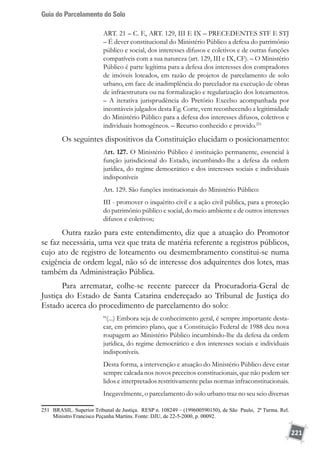 Guia do Parcelamento do Solo
221
ART. 21 – C. F., ART. 129, III E IX – PRECEDENTES STF E STJ
– É dever constitucional do Ministério Público a defesa do patrimônio
público e social, dos interesses difusos e coletivos e de outras funções
compatíveis com a sua natureza (art. 129, III e IX, CF). – O Ministério
Público é parte legítima para a defesa dos interesses dos compradores
de imóveis loteados, em razão de projetos de parcelamento de solo
urbano, em face de inadimplência do parcelador na execução de obras
de infraestrutura ou na formalização e regularização dos loteamentos.
– A iterativa jurisprudência do Pretório Excelso acompanhada por
incontáveis julgados desta Eg. Corte, vem reconhecendo a legitimidade
do Ministério Público para a defesa dos interesses difusos, coletivos e
individuais homogêneos. – Recurso conhecido e provido.251
Os seguintes dispositivos da Constituição elucidam o posicionamento:
Art. 127. O Ministério Público é instituição permanente, essencial à
função jurisdicional do Estado, incumbindo-lhe a defesa da ordem
jurídica, do regime democrático e dos interesses sociais e individuais
indisponíveis
Art. 129. São funções institucionais do Ministério Público:
III - promover o inquérito civil e a ação civil pública, para a proteção
do patrimônio público e social, do meio ambiente e de outros interesses
difusos e coletivos;
Outra razão para este entendimento, diz que a atuação do Promotor
se faz necessária, uma vez que trata de matéria referente a registros públicos,
cujo ato de registro de loteamento ou desmembramento constitui-se numa
exigência de ordem legal, não só de interesse dos adquirentes dos lotes, mas
também da Administração Pública.
Para arrematar, colhe-se recente parecer da Procuradoria-Geral de
Justiça do Estado de Santa Catarina endereçado ao Tribunal de Justiça do
Estado acerca do procedimento de parcelamento do solo:
“(...) Embora seja de conhecimento geral, é sempre importante desta-
car, em primeiro plano, que a Constituição Federal de 1988 deu nova
roupagem ao Ministério Público incumbindo-lhe da defesa da ordem
jurídica, do regime democrático e dos interesses sociais e individuais
indisponíveis.
Desta forma, a intervenção e atuação do Ministério Público deve estar
sempre calcada nos novos preceitos constitucionais, que não podem ser
lidos e interpretados restritivamente pelas normas infraconstitucionais.
Inegavelmente, o parcelamento do solo urbano traz no seu seio diversas
251	 BRASIL. Superior Tribunal de Justiça. RESP n. 108249 – (199600590150), de São Paulo, 2ª Turma. Rel.
Ministro Francisco Peçanha Martins. Fonte: DJU, de 22-5-2000, p. 00092.
 