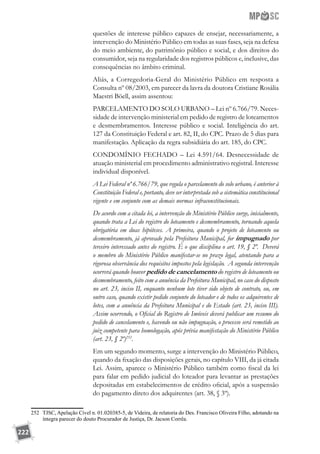 222
questões de interesse público capazes de ensejar, necessariamente, a
intervenção do Ministério Público em todas as suas fases, seja na defesa
do meio ambiente, do patrimônio público e social, e dos direitos do
consumidor, seja na regularidade dos registros públicos e, inclusive, das
consequências no âmbito criminal.
Aliás, a Corregedoria-Geral do Ministério Público em resposta a
Consulta nº 08/2003, em parecer da lavra da doutora Cristiane Rosália
Maestri Böell, assim assentou:
PARCELAMENTO DO SOLO URBANO – Lei nº 6.766/79. Neces-
sidade de intervenção ministerial em pedido de registro de loteamentos
e desmembramentos. Interesse público e social. Inteligência do art.
127 da Constituição Federal e art. 82, II, do CPC. Prazo de 5 dias para
manifestação. Aplicação da regra subsidiária do art. 185, do CPC.
CONDOMÍNIO FECHADO – Lei 4.591/64. Desnecessidade de
atuação ministerial em procedimento administrativo registral. Interesse
individual disponível.
A Lei Federal nº 6.766/79, que regula o parcelamento do solo urbano, é anterior à
Constituição Federal e, portanto, deve ser interpretada sob a sistemática constitucional
vigente e em conjunto com as demais normas infraconstitucionais.
De acordo com a citada lei, a intervenção do Ministério Público surge, inicialmente,
quando trata a Lei do registro do loteamento e desmembramento, tornando aquela
obrigatória em duas hipóteses. A primeira, quando o projeto de loteamento ou
desmembramento, já aprovado pela Prefeitura Municipal, for impugnado por
terceiro interessado antes do registro. É o que disciplina o art. 19, § 2º. Deverá
o membro do Ministério Público manifestar-se no prazo legal, atentando para a
rigorosa observância dos requisitos impostos pela legislação. A segunda intervenção
ocorrerá quando houver pedido de cancelamento do registro de loteamento ou
desmembramento, feito com a anuência da Prefeitura Municipal, no caso do disposto
no art. 23, inciso II, enquanto nenhum lote tiver sido objeto de contrato, ou, em
outro caso, quando existir pedido conjunto do loteador e de todos os adquirentes de
lotes, com a anuência da Prefeitura Municipal e do Estado (art. 23, inciso III).
Assim ocorrendo, o Oficial do Registro de Imóveis deverá publicar um resumo do
pedido de cancelamento e, havendo ou não impugnação, o processo será remetido ao
juiz competente para homologação, após prévia manifestação do Ministério Público
(art. 23, § 2º)252
.
Em um segundo momento, surge a intervenção do Ministério Público,
quando da fixação das disposições gerais, no capítulo VIII, da já citada
Lei. Assim, aparece o Ministério Público também como fiscal da lei
para falar em pedido judicial do loteador para levantar as prestações
depositadas em estabelecimentos de crédito oficial, após a suspensão
do pagamento direto dos adquirentes (art. 38, § 3º).
252	 TJSC, Apelação Cível n. 01.020385-5, de Videira, de relatoria do Des. Francisco Oliveira Filho, adotando na
íntegra parecer do douto Procurador de Justiça, Dr. Jacson Corrêa.
 