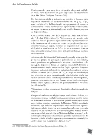 Guia do Parcelamento do Solo
223
Esta intervenção, como a anterior, é obrigatória, sob pena de nulidade
do feito, a partir do momento em que o órgão devia ter sido intimado
(arts. 84 e 246 do Código de Processo Civil).
Por fim, tem-se, ainda, a atribuição de notificar o loteador para
regularizar loteamento ou desmembramento (art. 38, § 2º). Aqui,
exerce o Ministério Público função extraprocessual, de natureza
administrativa e social, no interesse do agrupamento de adquirentes
de lotes e exercendo ação fiscalizadora no sentido do cumprimento
de dispositivo legal.
Com o advento da Lei 7.347, de 24 de julho de 1.985 e da Constitui-
ção Federal de 1.988 o Ministério Público passou a ter atuação mais
destacada nas nos pedidos e ações envolvendo o parcelamento do
solo, abarcando, de início, aspectos penais e registrais, ampliando-se
essa intervenção, ao depois, por meio do inquérito civil e da ação
civil pública, notadamente na defesa do meio ambiente, fosse o
meio ambiente natural, fosse o meio ambiente artificial, e a defesa
do consumidor.
A intervenção do Ministério Público vem legitimada, senão por dis-
posição da própria lei que regula o parcelamento do solo urbano,
mas, e principalmente, pelo comando normativo constitucional e, de
resto, pelas disposições de sua Lei Orgânica Estadual (LC-197/00), a
considerar como função institucional do Órgão a proteção de outros
interesses individuais indisponíveis, individuais homogêneos, sociais,
difusos e coletivos (art. 82, inciso VI, “e”), e a exigir sua manifestação
nos processos em que a sua participação seja obrigatória por lei ou,
quando entender cabível a intervenção em razão de interesse público,
para assegurar o exercício de suas funções institucionais, não impor-
tando a fase ou o grau de jurisdição em que se encontrem os processos
(art. 82, inciso X).
Vale destacar, por fim, ensinamento doutrinário sobre intervenção do
Parquet:
Compreendeu claramente o legislador que os adquirentes de lotes, co-
mumente pessoas de condição humilde, quase sempre não têm meios
de defender seus direitos e, muitas vezes, ignoram mesmo quais sejam
estes. Justifica-se, pois, a participação do Ministério Público, não só pelo
tratamento legal dado aos adquirentes de lotes, considerados hipossu-
ficientes em relação à outra parte, como também pelo forte conteúdo
social da lei, de ordem pública e de caráter cogente. Pode-se mesmo
ver nessa atribuição conferida ao Ministério Público uma espécie de
substituição extraprocessual destinada a garantir a efetiva realização de
interesse e direito privados de pessoas que se encontram em condições
desfavoráveis para exercitá-los ou defendê-los.253
253	 PAZZAGLINI FILHO, Marino. São Paulo: Revista Justitia, vol. 114, p.141.
 