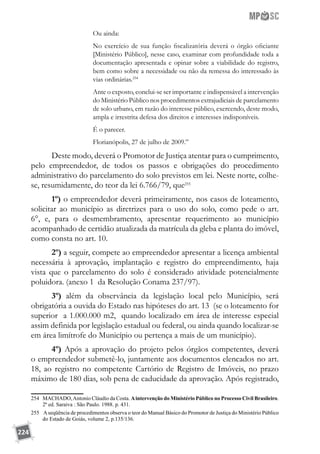 224
Ou ainda:
No exercício de sua função fiscalizatória deverá o órgão oficiante
[Ministério Público], nesse caso, examinar com profundidade toda a
documentação apresentada e opinar sobre a viabilidade do registro,
bem como sobre a necessidade ou não da remessa do interessado às
vias ordinárias.254
Ante o exposto, conclui-se ser importante e indispensável a intervenção
do Ministério Público nos procedimentos extrajudiciais de parcelamento
de solo urbano, em razão do interesse público, exercendo, deste modo,
ampla e irrestrita defesa dos direitos e interesses indisponíveis.
É o parecer.
Florianópolis, 27 de julho de 2009.”
Deste modo, deverá o Promotor de Justiça atentar para o cumprimento,
pelo empreendedor, de todos os passos e obrigações do procedimento
administrativo do parcelamento do solo previstos em lei. Neste norte, colhe-
se, resumidamente, do teor da lei 6.766/79, que255
1º) o empreendedor deverá primeiramente, nos casos de loteamento,
solicitar ao município as diretrizes para o uso do solo, como pede o art.
6°, e, para o desmembramento, apresentar requerimento ao município
acompanhado de certidão atualizada da matrícula da gleba e planta do imóvel,
como consta no art. 10.
2º) a seguir, compete ao empreendedor apresentar a licença ambiental
necessária à aprovação, implantação e registro do empreendimento, haja
vista que o parcelamento do solo é considerado atividade potencialmente
poluidora. (anexo 1 da Resolução Conama 237/97).
3º) além da observância da legislação local pelo Município, será
obrigatória a ouvida do Estado nas hipóteses do art. 13 (se o loteamento for
superior a 1.000.000 m2, quando localizado em área de interesse especial
assim definida por legislação estadual ou federal, ou ainda quando localizar-se
em área limítrofe do Município ou pertença a mais de um município).
4º) Após a aprovação do projeto pelos órgãos competentes, deverá
o empreendedor submetê-lo, juntamente aos documentos elencados no art.
18, ao registro no competente Cartório de Registro de Imóveis, no prazo
máximo de 180 dias, sob pena de caducidade da aprovação. Após registrado,
254	 MACHADO,Antonio Cláudio da Costa. Aintervenção do Ministério Público no Processo Civil Brasileiro.
2ª ed. Saraiva : São Paulo. 1988. p. 431.
255	 Aseqüência de procedimentos observa o teor do Manual Básico do Promotor de Justiça do Ministério Público
do Estado de Goiás, volume 2, p.135/136.
 