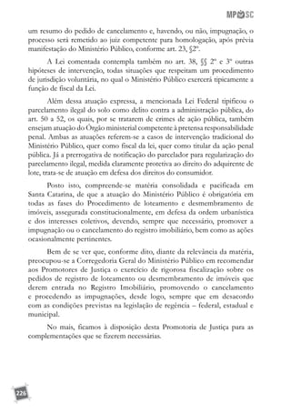 226
um resumo do pedido de cancelamento e, havendo, ou não, impugnação, o
processo será remetido ao juiz competente para homologação, após prévia
manifestação do Ministério Público, conforme art. 23, §2º.
A Lei comentada contempla também no art. 38, §§ 2º e 3º outras
hipóteses de intervenção, todas situações que respeitam um procedimento
de jurisdição voluntária, no qual o Ministério Público exercerá tipicamente a
função de fiscal da Lei.
Além dessa atuação expressa, a mencionada Lei Federal tipificou o
parcelamento ilegal do solo como delito contra a administração pública, do
art. 50 a 52, os quais, por se tratarem de crimes de ação pública, também
ensejam atuação do Órgão ministerial competente à pretensa responsabilidade
penal. Ambas as atuações referem-se a casos de intervenção tradicional do
Ministério Público, quer como fiscal da lei, quer como titular da ação penal
pública. Já a prerrogativa de notificação do parcelador para regularização do
parcelamento ilegal, medida claramente protetiva ao direito do adquirente de
lote, trata-se de atuação em defesa dos direitos do consumidor.
Posto isto, compreende-se matéria consolidada e pacificada em
Santa Catarina, de que a atuação do Ministério Público é obrigatória em
todas as fases do Procedimento de loteamento e desmembramento de
imóveis, assegurada constitucionalmente, em defesa da ordem urbanística
e dos interesses coletivos, devendo, sempre que necessário, promover a
impugnação ou o cancelamento do registro imobiliário, bem como as ações
ocasionalmente pertinentes.
Bem de se ver que, conforme dito, diante da relevância da matéria,
preocupou-se a Corregedoria Geral do Ministério Público em recomendar
aos Promotores de Justiça o exercício de rigorosa fiscalização sobre os
pedidos de registro de loteamento ou desmembramento de imóveis que
derem entrada no Registro Imobiliário, promovendo o cancelamento
e procedendo as impugnações, desde logo, sempre que em desacordo
com as condições previstas na legislação de regência – federal, estadual e
municipal.
No mais, ficamos à disposição desta Promotoria de Justiça para as
complementações que se fizerem necessárias.
 
