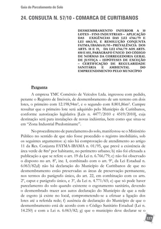 Guia do Parcelamento do Solo
227
24. CONSULTA N. 57/10 - COMARCA DE CURITIBANOS
DESMEMBRAMENTO inferior a 10
lotes - FINS INDUSTRIAIS – aplicação
das exigências das lei 6766/79 e
lei 6063/81, e Resolução Conjunta
FATMA/IBAMA01/95–prevalência dos
arts. 18 e 19, da lei 6766/79 aos arts.
850 e 855, parágrafo único do Código
de normas da Corregedoria geral
de justiça – hipóteses de exceção
– certificação de regularidade
sanitária e ambiental do
empreendimento pelo município
Pergunta
A empresa TMC Comércio de Veículos Ltda. ingressou com pedido,
perante o Registro de Imóveis, de desmembramento de um terreno em dois
lotes, o primeiro com 12.198,94m², e o segundo com 8.801,86m². Cumpre
ressaltar que o primeiro lote será adquirido pelo Município de Curitibanos,
conforme autorização legislativa [Leis n. 4477/2010 e 4519/2010], cuja
destinação será para instalações de novas indústrias, bem como que situa-se
em “Zona Industrial Predominante”.
No procedimento de parcelamento do solo, manifestou-se o Ministério
Público no sentido de que não fosse procedido o registro imobiliário, sob
os seguintes argumentos: a) não há comprovação de atendimento ao artigo
11 da Res. Conjunta FATMA-IBAMA n. 01/95, que prevê a existência de
área verde de 8m² por habitante, no perímetro urbano; b) não foi efetuada a
publicação a que se refere o art. 19 da Lei n. 6.766/79; c) não foi observado
o disposto no art. 8º, inc. I, combinado com o art. 9º, da Lei Estadual n.
6.063/82;d) não há declaração do Município de Curitibanos de que no
desmembramento estão preservadas as áreas de preservação permanente,
nos termos do parágrafo único, do art. 22, em combinação com os arts.
2º, caput e parágrafo único, e 3º, da Lei n. 4.771/65; e) que só pode haver
parcelamento do solo quando existente o esgotamento sanitário, devendo
o desmembrado trazer aos autos declaração do Município de que a rede
de esgoto já existe no local, comprometendo-se a efetuar a ligação dos
lotes até a referida rede; f) ausência de declaração do Município de que o
desmembramento está de acordo com o Código Sanitário Estadual (Lei n.
14.250) e com a Lei n. 6.063/82; g) que o município deve declarar se o
 