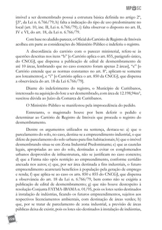 228
imóvel a ser desmembrado possui a estrutura básica definida no artigo 2º,
§5º, da Lei n. 6.766/79; h) falta a indicação do tipo de uso predominante no
local (art. 10, inc. II, Lei n. 6.766/79); i) falta observar o disposto no art. II,
IV e VI, do art. 18, da Lei n. 6.766/79.
Combasenoaludidoparecer,oOficialdoCartóriodeRegistrodeImóveis
acolheu em parte as considerações do Ministério Público e indeferiu o registro.
A discordância do cartório com o parecer ministerial, refere-se às
questões descritas nos itens “b” [o Cartório aplica o art. 855, parágrafo único,
do CNCGJ, que dispensa a publicação de edital de desmembramento de
até 10 áreas, lembrando que no caso concreto foram apenas 2 áreas], “c” [o
Cartório entende que as normas constantes no art. 8º, aplicam-se somente
aos loteamentos], e “i” [o Cartório aplica o art. 850 da CNCGJ, que dispensa
a observância do art. 18 da Lei 6.766/79].
Diante do indeferimento do registro, o Município de Curitibanos,
interessado na aquisição do lote a ser desmembrado, com área de 12.198,94m²,
suscitou dúvida ao Juízo da Comarca de Curitibanos.
O Ministério Público se manifestou pela improcedência do pedido.
Entretanto, o magistrado houve por bem deferir o pedido e
determinar ao Cartório de Registro de Imóveis que proceda o registro do
desmembramento.
Dentre os argumentos utilizados na sentença, destaca-se: a) que o
parcelamento do solo, no caso, destina-se a empreendimento industrial, o que
difere de parcelamento do solo urbano para fins habitacionais; b) que o imóvel
desmembrando situa-se em Zona Industrial Predominante; c) que as cautelas
legais, apropriadas ao uso do solo, destinadas a evitar os conglomerados
urbanos desprovidos de infraestrutura, não se justificam no caso concreto;
d) que a Fatma não opôs restrição ao empreendimento, conforme certidão
anexada nos autos; e) que, por ser área destinada a fins industriais, o futuro
empreendimento acarretará benefícios à população pela geração de emprego
e renda; f) que aplica-se ao caso os arts. 850 e 855 do CNCGJ, que dispensa
a observância do art. 18 da Lei n. 6.766/79, bem como não se exigiria a
publicação de edital de desmembramento; g) que não houve desrespeito à
resolução Conjunta FATMA-IBAMA n. 01/95, pois os lotes serão destinados
à instalação de indústrias, ficando os futuros empreendimentos, sujeitos aos
respectivos licenciamentos ambientais, com destinação de áreas verdes; h)
que, por se tratar de parcelamento de zona industrial, a previsão de áreas
públicas deixa de existir, pois os lotes são destinados à instalação de indústrias,
 