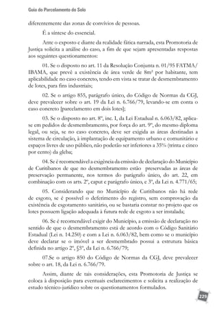 Guia do Parcelamento do Solo
229
diferentemente das zonas de convívios de pessoas.
É a síntese do essencial.
Ante o exposto e diante da realidade fática narrada, esta Promotoria de
Justiça solicita a análise do caso, a fim de que sejam apresentadas respostas
aos seguintes questionamentos:
01. Se o disposto no art. 11 da Resolução Conjunta n. 01/95 FATMA/
IBAMA, que prevê a existência de área verde de 8m² por habitante, tem
aplicabilidade no caso concreto, tendo em vista se tratar de desmembramento
de lotes, para fins industriais;
02. Se o artigo 855, parágrafo único, do Código de Normas da CGJ,
deve prevalecer sobre o art. 19 da Lei n. 6.766/79, levando-se em conta o
caso concreto [parcelamento em dois lotes];
03. Se o disposto no art. 8º, inc. I, da Lei Estadual n. 6.063/82, aplica-
se em pedidos de desmembramento, por força do art. 9º, do mesmo diploma
legal, ou seja, se no caso concreto, deve ser exigida as áreas destinadas a
sistema de circulação, à implantação de equipamento urbano e comunitário e
espaços livres de uso público, não poderão ser inferiores a 35% (trinta e cinco
por cento) da gleba;
04. Se é recomendável a exigência da emissão de declaração do Município
de Curitibanos de que no desmembramento estão preservadas as áreas de
preservação permanente, nos termos do parágrafo único, do art. 22, em
combinação com os arts. 2º, caput e parágrafo único, e 3º, da Lei n. 4.771/65;
05. Considerando que no Município de Curitibanos não há rede
de esgoto, se é possível o deferimento do registro, sem comprovação da
existência de esgotamento sanitário, ou se bastaria constar no projeto que os
lotes possuem ligação adequada à futura rede de esgoto a ser instalada;
06. Se é recomendável exigir do Município, a emissão de declaração no
sentido de que o desmembramento está de acordo com o Código Sanitário
Estadual (Lei n. 14.250) e com a Lei n. 6.063/82, bem como se o município
deve declarar se o imóvel a ser desmembrado possui a estrutura básica
definida no artigo 2º, §5º, da Lei n. 6.766/79;
07.Se o artigo 850 do Código de Normas da CGJ, deve prevalecer
sobre o art. 18, da Lei n. 6.766/79.
Assim, diante de tais considerações, esta Promotoria de Justiça se
coloca à disposição para eventuais esclarecimentos e solicita a realização de
estudo técnico-jurídico sobre os questionamentos formulados.
 