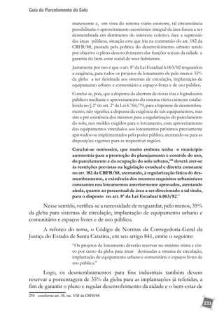 Guia do Parcelamento do Solo
231
manescente e, em vista do sistema viário existente, tal circunstância
possibilitaria o aproveitamento econômico integral da área futura a ser
desmembrada em detrimento do interesse coletivo, face a supressão
das áreas públicas, situação esta que iria na contramão do art. 182 da
CRFB/88, pautada pela política do desenvolvimento urbano tendo
por objetivo o pleno desenvolvimento das funções sociais da cidade e
garantia do bem-estar social de seus habitantes.
Justamente por isso é que o art. 8º da Lei Estadual 6.063/82 resguardou
a exigência, para todos os projetos de loteamento de pelo menos 35%
da gleba a ser destinada aos sistemas de circulação, implantação de
equipamento urbano e comunitário e espaços livres e de uso público.
Conclui-se, pois, que a dispensa da abertura de novas vias e logradouros
públicos mediante o aproveitamento do sistema viário existente estabe-
lecida no § 2º do art. 2º da Lei 6.766/79, para a hipótese de desmembra-
mento, não significa a dispensa da exigência de tais equipamentos, mas
sim a pré-existência dos mesmos para a regularização do parcelamento
do solo, nos moldes exigidos para o loteamento, com aproveitamento
dos equipamentos vinculados aos loteamentos próximos previamente
aprovados ou implementados pelo poder público, atentando-se para as
disposições vigentes para as respectivas regiões.
Conclui-se outrossim, que muito embora tenha o município
autonomia para a promoção do planejamento e controle do uso,
do parcelamento e da ocupação do solo urbano,258
deverá ater-se
às restrições previstas na legislação estadual e diretriz constante
no art. 182 da CRFB/88, atentando, à regularização fática do des-
membramento, a existência dos mesmos requisitos urbanísticos
constantes nos loteamentos anteriormente aprovados, atentando
ainda, quanto ao percentual de área a ser direcionado a tal título,
para o disposto no art. 8º da Lei Estadual 6.063/82.”
Nesse sentido, verifica-se a necessidade de resguardar, pelo menos, 35%
da gleba para sistemas de circulação, implantação de equipamento urbano e
comunitário e espaços livres e de uso público.
A reforço do tema, o Código de Normas da Corregedoria-Geral da
Justiça do Estado de Santa Catarina, em seu artigo 841, emite o seguinte:
“Os projetos de loteamento deverão reservar no mínimo trinta e cin-
co por cento da gleba para áreas destinadas a sistema de circulação,
implantação de equipamento urbano e comunitário e espaços livres de
uso público.”
Logo, os desmembramentos para fins industriais também devem
reservar a porcentagem de 35% da gleba para as implantações já referidas, a
fim de garantir o pleno e regular desenvolvimento da cidade e o bem-estar de
258	 coniforme art. 30, inc. VIII da CRFB/88
 