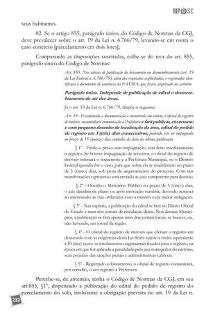232
seus habitantes.
02. Se o artigo 855, parágrafo único, do Código de Normas da CGJ,
deve prevalecer sobre o art. 19 da Lei n. 6.766/79, levando-se em conta o
caso concreto [parcelamento em dois lotes];
Comparando as disposições suscitadas, colhe-se do teor do art. 855,
parágrafo único do Código de Normas:
Art. 855. Nos editais de publicação do loteamento ou desmembramento (art. 19
da Lei Federal n. 6.766/79), além dos requisitos explicitados, o registrador iden-
tificará o documento de anuência da FATMA, que ficará arquivado no cartório.
Parágrafo único. Independe de publicação de edital o desmem-
bramento de até dez áreas.
Já o art. 19 da Lei n. 6.766/79, dispõe o seguinte:
Art. 19 - Examinada a documentação e encontrada em ordem, o oficial do registro
de imóveis encaminhará comunicação à Prefeitura e fará publicar, em resumo
e com pequeno desenho de localização da área, edital do pedido
de registro em 3 (três) dias consecutivos, podendo este ser impugnado
no prazo de 15 (quinze) dias contados da data da última publicação.
        § 1º - Findo o prazo sem impugnação, será feito imediatamente
o registro. Se houver impugnação de terceiros, o oficial do registro de
imóveis intimará o requerente e a Prefeitura Municipal, ou o Distrito
Federal quando for o caso, para que sobre ela se manifestem no prazo
de 5 (cinco) dias, sob pena de arquivamento do processo. Com tais
manifestações o processo será enviado ao juiz competente para decisão.
        § 2º - Ouvido o Ministério Público no prazo de 5 (cinco) dias,
o juiz decidirá de plano ou após instrução sumária, devendo remeter
ao interessado as vias ordinárias caso a matéria exija maior indagação.
        § 3º - Nas capitais, a publicação do edital se fará no Diário Oficial
do Estado e num dos jornais de circulação diária. Nos demais Municí-
pios, a publicação se fará apenas num dos jornais locais, se houver, ou,
não havendo, em jornal da região.
        § 4º - O oficial do registro de imóveis que efetuar o registro em
desacordo com as exigências desta Lei ficará sujeito a multa equivalente
a 10 (dez) vezes os emolumentos regimentais fixados para o registro, na
época em que for aplicada a penalidade pelo juiz corregedor do cartório,
sem prejuízo das sanções penais e administrativas cabíveis.
        § 5º - Registrado o loteamento, o oficial de registro comunicará,
por certidão, o seu registro à Prefeitura
Percebe-se, de antemão, tenha o Código de Normas da CGJ, em seu
art.855, §1º, dispensado a publicação do edital do pedido de registro do
parcelamento do solo, inobstante a obrigação prevista no art. 19 da Lei n.
 
