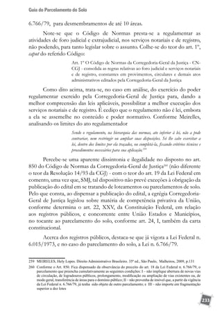 Guia do Parcelamento do Solo
233
6.766/79, para desmembramentos de até 10 áreas.
Note-se que o Código de Normas presta-se a regulamentar as
atividades de foro judicial e extrajudicial, nos serviços notariais e de registro,
não podendo, para tanto legislar sobre o assunto. Colhe-se do teor do art. 1º,
caput do referido Código:
Art. 1º O Código de Normas da Corregedoria-Geral da Justiça - CN-
CGJ - consolida as regras relativas ao foro judicial e serviços notariais
e de registro, constantes em provimentos, circulares e demais atos
administrativos editados pela Corregedoria-Geral da Justiça
Como dito acima, trata-se, no caso em análise, do exercício do poder
regulamentar exercido pela Corregedoria-Geral de Justiça para, dando a
melhor compreensão das leis aplicáveis, possibilitar a melhor execução dos
serviços notariais e de registro. É cediço que o regulamento não é lei, embora
a ela se assemelhe no conteúdo e poder normativo. Conforme Meirelles,
analisando os limites do ato regulamentador
Sendo o regulamento, na hierarquia das normas, ato inferior à lei, não a pode
contrariar, nem restringir ou ampliar suas disposições. Só lhe cabe exercitar a
lei, dentro dos limites por ela traçados, ou completá-la, fixando critérios técnicos e
procedimentos necessários para sua aplicação.259
Percebe-se uma aparente dissintonia e ilegalidade no disposto no art.
850 do Código de Normas da Corregedoria-Geral de Justiça260
(não diferente
o teor da Resolução 14/93 da CGJ) - com o teor do art. 19 da Lei Federal em
comento, uma vez que, SMJ, tal dispositivo não prevê exceções à obrigação da
publicação do edital em se tratando de loteamentos ou parcelamentos de solo.
Pelo que consta, ao dispensar a publicação do edital, a egrégia Corregedoria-
Geral de Justiça legislou sobre matéria de competência privativa da União,
conforme determina o art. 22, XXV, da Constituição Federal, em relação
aos registros públicos, e concorrente entre União Estados e Municípios,
no tocante ao parcelamento do solo, conforme art. 24, I, também da carta
constitucional.
Acerca dos registros públicos, destaca-se que já vigora a Lei Federal n.
6.015/1973, e no caso do parcelamento do solo, a Lei n. 6.766/79.
259	 MEIRELES, Hely Lopes. Direito Administrativo Brasileiro. 35ª ed., São Paulo, Malheiros, 2009, p.131
260	 Conforme o Art. 850. Fica dispensado da observância do preceito do art. 18 da Lei Federal n. 6.766/79, o
parcelamento que preencha cumulativamente as seguintes condições: I – não implique abertura de novas vias
de circulação, de logradouros públicos, prolongamento, modificação ou ampliação de vias existentes ou, de
modo geral, transferência de áreas para o domínio público; II – não provenha de imóvel que, a partir da vigência
da Lei Federal n. 6.766/79, já tenha sido objeto de outro parcelamento; e III – não importe em fragmentação
superior a dez lotes
 