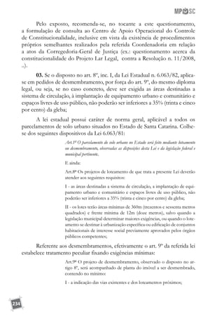 234
Pelo exposto, recomenda-se, no tocante a este questionamento,
a formulação de consulta ao Centro de Apoio Operacional do Controle
de Constitucionalidade, inclusive em vista da existência de procedimentos
próprios semelhantes realizados pela referida Coordenadoria em relação
a atos da Corregedoria-Geral de Justiça (ex.: questionamento acerca da
constitucionalidade do Projeto Lar Legal, contra a Resolução n. 11/2008,
..).
03. Se o disposto no art. 8º, inc. I, da Lei Estadual n. 6.063/82, aplica-
se em pedidos de desmembramento, por força do art. 9º, do mesmo diploma
legal, ou seja, se no caso concreto, deve ser exigida as áreas destinadas a
sistema de circulação, à implantação de equipamento urbano e comunitário e
espaços livres de uso público, não poderão ser inferiores a 35% (trinta e cinco
por cento) da gleba;
A lei estadual possui caráter de norma geral, aplicável a todos os
parcelamentos de solo urbano situados no Estado de Santa Catarina. Colhe-
se dos seguintes dispositivos da Lei 6.063/81:
Art.1º O parcelamento do solo urbano no Estado será feito mediante loteamento
ou desmembramento, observadas as disposições desta Lei e da legislação federal e
municipal pertinente.
E ainda:
Art.8º Os projetos de loteamento de que trata a presente Lei deverão
atender aos seguintes requisitos:
I - as áreas destinadas a sistema de circulação, a implantação de equi-
pamento urbano e comunitário e espaços livres de uso público, não
poderão ser inferiores a 35% (trinta e cinco por cento) da gleba;
II - os lotes terão áreas mínimas de 360m (trezentos e sessenta metros
quadrados) e frente mínima de 12m (doze metros), salvo quando a
legislação municipal determinar maiores exigências, ou quando o lote-
amento se destinar à urbanização específica ou edificação de conjuntos
habitacionais de interesse social previamente aprovados pelos órgãos
públicos competentes;
Referente aos desmembramentos, efetivamente o art. 9º da referida lei
estabelece tratamento peculiar fixando exigências mínimas:
Art.9º O projeto de desmembramento, observado o disposto no ar-
tigo 8º, será acompanhado de planta do imóvel a ser desmembrado,
contendo no mínimo:
I - a indicação das vias existentes e dos loteamentos próximos;
 
