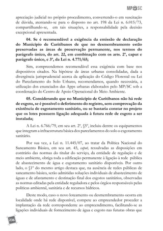 236
apreciação judicial no próprio procedimento, convertendo-o em suscitação
de dúvida, atentando-se para o disposto no art. 198 da Lei n. 6.015/73,
compartilhando-se, em tais situações, a responsabilidade pela decisão
excepcional apresentada.
04. Se é recomendável a exigência da emissão de declaração
do Município de Curitibanos de que no desmembramento estão
preservadas as áreas de preservação permanente, nos termos do
parágrafo único, do art. 22, em combinação com os arts. 2º, caput e
parágrafo único, e 3º, da Lei n. 4.771/65;
Sim, compreendemos recomendável essa exigência com base nos
dispositivos citados. Na hipótese de áreas urbanas consolidadas, dada a
divergência jurisprudencial acerca da aplicação do Código Florestal ou Lei
do Parcelamento do Solo Urbano, recomendamos, quando necessária, a
utilização dos enunciados das Apps urbanas elaborados pelo MP/SC sob a
coordenação do Centro de Apoio Operacional do Meio Ambiente.
05. Considerando que no Município de Curitibanos não há rede
de esgoto, se é possível o deferimento do registro, sem comprovação da
existência de esgotamento sanitário, ou se bastaria constar no projeto
que os lotes possuem ligação adequada à futura rede de esgoto a ser
instalada;
A Lei n. 6.766/79, em seu art. 2º, §5º, incluiu dentre os equipamentos
que integram a infraestrutura básica dos parcelamentos do solo o esgotamento
sanitário.
Por sua vez, a Lei n. 11.445/07, ao tratar da Política Nacional do
Saneamento Básico, em seu art. 45, caput, ressalvadas as disposições em
contrário das normas do titular do serviço, da entidade de regulação e de
meio ambiente, obriga toda a edificação permanente à ligação à rede pública
de abastecimento de água e esgotamento sanitário disponíveis. Por outro
lado, o §1º do mesmo artigo destaca que, na ausência de redes públicas de
saneamento básico, serão admitidas soluções individuais de abastecimento de
águas e de afastamento e destinação final dos esgotos sanitários, observadas
as normas editadas pela entidade reguladora e pelos órgãos responsáveis pelas
políticas ambiental, sanitária e de recursos hídricos.
Deste modo, caso o novo loteamento ou desmembramento ocorra em
localidade onde há rede disponível, compete ao empreendedor proceder a
implantação da rede correspondente ao empreendimento, facilitando-se as
ligações individuais de fornecimento de água e esgoto nas futuras obras que
 